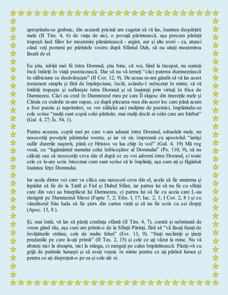 apropiindu-se grabnic, din această pricină am cugetat să vă las, înaintea despărţirii
mele (II Tim. 4, 6) de viaţa de aici, o povaţă părintească, aşa precum părinţii
trupeşti lasă fiilor lor moştenire pământească - argint, aur şi alte averi - ca, atunci
când veţi pomeni pe părintele vostru după Sfântul Duh, să nu uitaţi moştenirea
lăsată de el.
Eu ştiu, iubiţii mei fii întru Domnul, ştiu bine, că voi, fiind la început, nu sunteţi
încă întăriţi în viaţă pustnicească. Dar să nu vă temeţi “căci puterea dumnezeiască
în slăbiciune se desăvârşeşte” (II Cor. 12, 9). De aceea m-am gândit să vă las acest
testament simplu şi fără de înţelepciune, încât, avându-1 neîncetat în minte, să vă
întăriţi trupeşte şi sufleteşte întru Domnul şi să înaintaţi prin virtuţi în frica de
Dumnezeu. Căci eu cred în Dumnezeul meu pe care Îl slujesc din tinereţile mele şi
Căruia cu osârdie m-am supus, ca după plecarea mea din acest loc care până acum
a fost pustiu şi neprimitor, se vor sălăşlui aici mulţime de pustnici, împlinindu-se
cele scrise “mulţi sunt copiii celei părăsite, mai mulţi decât ai celei care are bărbat”
(Gal. 4, 27; Îs. 54, 1).
Pentru aceasta, copiii mei pe care v-am adunat întru Domnul, odraslele mele, nu
nesocotiţi poveţele părintelui vostru, şi iar vă zic împreună cu apostolul: “iarăşi
sufăr durerile naşterii, până ce Hristos va lua chip în voi!” (Gal. 4, 19) Mă rog
vouă, cu “legământul numelui celui înfricoşător al Domnului” (Ps. 110, 9), să nu
călcaţi sau să nesocotiţi ceva din el după ce eu voi adormi întru Domnul, ci toate
cele ce le-am scris întocmai cum sunt scrise să le împliniţi, aşa cum aţi şi făgăduit
înaintea feţei Domnului.
Iar acela dintre voi care va călca sau nesocoti ceva din el, acela să fie anatema şi
lepădat să fie de la Tatăl şi Fiul şi Duhul Sfânt, iar partea lui să nu fie cu sfinţii
care din veci au bineplăcut lui Dumnezeu, ci partea lui să fie cu aceia care L-au
răstignit pe Dumnezeul Slavei (Fapte 7, 2; Efes. l, 17; Iac. 2, 1; I Cor. 2, 8 ) şi cu
vânzătorul Său Iuda să fie şters din cartea vieţii şi să nu fie scris cu cei drepţi
(Apoc. 13, 8 ).
Şi, mai întâi, vă las să păziţi credinţa sfântă (II Tim. 4, 7), curată şi neîntinată de
vreun gând rău, aşa cum am primit-o de la Sfinţii Părinţi, fără să “vă lăsaţi furaţi de
învăţăturile străine, cele de multe feluri” (Evr. 13, 9). “Staţi neclintiţi şi ţineţi
predaniile pe care le-aţi primit” (II Tes. 2, 15) şi cele ce aţi văzut la mine. Nu vă
abateţi nici la dreapta, nici la stânga, ci mergeţi pe calea împărătească. Păziţi-vă cu
grijă de patimile lumeşti şi să aveţi veşnic în minte pentru ce aţi părăsit lumea şi
pentru ce aţi dispreţuit-o pe ea şi cele ale ei.
 