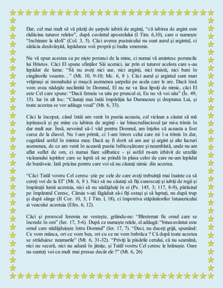 Dar, cel mai mult să vă păziţi de şarpele iubirii de arginţi, “că iubirea de argint este
rădăcina tuturor relelor”, după cuvântul apostolului (I Tim. 6,10), care o numeşte
“închinare la idoli” (Col. 3, 5). Căci averea pustnicului nu sunt aurul şi argintul, ci
sărăcia desăvârşită, lepădarea voii proprii şi înalta smerenie.
Nu vă spun acestea ca pe nişte porunci de la mine, ci numai vă amintesc poruncile
lui Hristos. Căci El spune sfinţilor Săi ucenici, iar prin ei tuturor acelora care s-au
lepădat de lume: “Să nu aveţi nici aur, nici arginţi, nici traistă, nici bani în
cingătorile voastre…” (Mt. 10, 9-10; Mc. 6, 8 ). Căci aurul şi argintul sunt mari
vrăjmaşi ai monahului şi muşcă asemenea şarpelui pe acela care le are. Dacă însă
vom avea nădejde neclintită în Domnul, El nu ne va lăsa lipsiţi de nimic, căci El
este Cel care spune: “Dacă femeia va uita pe pruncul ei, Eu nu vă voi uita” (Îs. 49,
15). Iar în alt loc: “Căutaţi mai întâi împărăţia lui Dumnezeu şi dreptatea Lui, şi
toate acestea se vor adăuga vouă” (Mt. 6, 33).
Căci la început, când întâi am venit în pustia aceasta, cel viclean a căutat să mă
ispitească şi pe mine cu iubirea de arginţi - iar binecredinciosul ţar mi-a trimis în
dar mult aur. Însă, nevoind să-1 văd pentru Domnul, am înţeles că aceasta a fost
cursa de la diavol. Nu 1-am primit, ci 1-am întors celui care mi 1-a trimis în dar,
cugetând astfel în mintea mea: Dacă aş fi dorit să am aur şi argint şi alte lucruri
asemenea, de ce am venit în această pustie înfricoşătoare şi neumblată, unde nu am
aflat suflet de om, ci numai fiare sălbatice - şi astfel m-am izbăvit de urzelile
vicleanului ispititor care se luptă să ne prindă în plasa celor de care ne-am lepădat
de bunăvoie. Iată pricina pentru care voi să nu căutaţi nimic din acestea.
“Căci Tatăl vostru Cel ceresc ştie pe cele de care aveţi trebuinţă mai înainte ca să
cereţi voi de la El” (Mt. 6, 8 ). Nici să nu căutaţi să fiţi cunoscuţi şi iubiţi de regii şi
împăraţii lumii acesteia, nici să nu nădăjduiţi în ei (Ps. 145, 3; 117, 8-9), părăsind
pe împăratul Ceresc, Căruia v-aţi făgăduit să-i fiţi ostaşi şi să luptaţi, nu după trup
şi după sânge (II Cor. 10, 3; I Tim. l, 18), ci împotriva stăpânitorilor întunericului
ai veacului acestuia (Efes. 6, 12).
Căci şi prorocul Ieremia ne vesteşte, grăindu-ne: “Blestemat fie omul care se
încrede în om” (Ier. 17, 5-6). După ce numeşte relele, el adăugă: “binecuvântat este
omul care nădăjduieşte întru Domnul” (Ier. 17, 7). “Deci, nu duceţi grijă, spunând:
Ce vom mânca, ori ce vom bea, ori cu ce ne vom îmbrăca ? Că după toate acestea
se străduiesc neamurile” (Mt. 6, 31-32). “Priviţi la păsările cerului, că nu seamănă,
nici nu seceră, nici nu adună în jitniţe, şi Tatăl vostru Cel ceresc le hrăneşte. Oare
nu sunteţi voi cu mult mai presus decât ele ?” (Mt. 6, 26)
 
