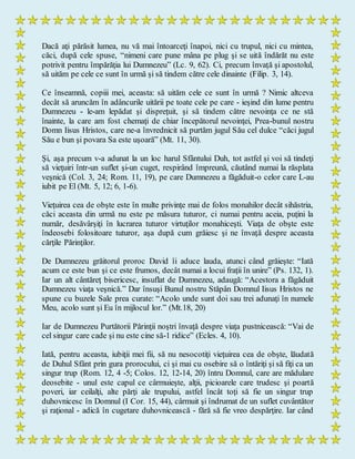 Dacă aţi părăsit lumea, nu vă mai întoarceţi înapoi, nici cu trupul, nici cu mintea,
căci, după cele spuse, “nimeni care pune mâna pe plug şi se uită îndărăt nu este
potrivit pentru împărăţia lui Dumnezeu” (Lc. 9, 62). Ci, precum învaţă şi apostolul,
să uităm pe cele ce sunt în urmă şi să tindem către cele dinainte (Filip. 3, 14).
Ce înseamnă, copiii mei, aceasta: să uităm cele ce sunt în urmă ? Nimic altceva
decât să aruncăm în adâncurile uitării pe toate cele pe care - ieşind din lume pentru
Dumnezeu - le-am lepădat şi dispreţuit, şi să tindem către nevoinţa ce ne stă
înainte, la care am fost chemaţi de chiar începătorul nevoinţei, Prea-bunul nostru
Domn Iisus Hristos, care ne-a învrednicit să purtăm jugul Său cel dulce “căci jugul
Său e bun şi povara Sa este uşoară” (Mt. 11, 30).
Şi, aşa precum v-a adunat la un loc harul Sfântului Duh, tot astfel şi voi să tindeţi
să vieţuiri într-un suflet şi-un cuget, respirând împreună, căutând numai la răsplata
veşnică (Col. 3, 24; Rom. 11, 19), pe care Dumnezeu a făgăduit-o celor care L-au
iubit pe El (Mt. 5, 12; 6, 1-6).
Vieţuirea cea de obşte este în multe privinţe mai de folos monahilor decât sihăstria,
căci aceasta din urmă nu este pe măsura tuturor, ci numai pentru aceia, puţini la
număr, desăvârşiţi în lucrarea tuturor virtuţilor monahiceşti. Viaţa de obşte este
îndeosebi folositoare tuturor, aşa după cum grăiesc şi ne învaţă despre aceasta
cărţile Părinţilor.
De Dumnezeu grăitorul proroc David îi aduce lauda, atunci când grăieşte: “Iată
acum ce este bun şi ce este frumos, decât numai a locui fraţii în unire” (Ps. 132, 1).
Iar un alt cântăreţ bisericesc, insuflat de Dumnezeu, adaugă: “Acestora a făgăduit
Dumnezeu viaţa veşnică.” Dar însuşi Bunul nostru Stăpân Domnul Iisus Hristos ne
spune cu buzele Sale prea curate: “Acolo unde sunt doi sau trei adunaţi în numele
Meu, acolo sunt şi Eu în mijlocul lor.” (Mt.18, 20)
Iar de Dumnezeu Purtătorii Părinţii noştri învaţă despre viaţa pustnicească: “Vai de
cel singur care cade şi nu este cine să-1 ridice” (Ecles. 4, 10).
Iată, pentru aceasta, iubiţii mei fii, să nu nesocotiţi vieţuirea cea de obşte, lăudată
de Duhul Sfânt prin gura prorocului, ci şi mai cu osebire să o întăriţi şi să fiţi ca un
singur trup (Rom. 12, 4 -5; Colos. 12, 12-14, 20) întru Domnul, care are mădulare
deosebite - unul este capul ce cârmuieşte, alţii, picioarele care trudesc şi poartă
poveri, iar ceilalţi, alte părţi ale trupului, astfel încât toţi să fie un singur trup
duhovnicesc în Domnul (I Cor. 15, 44), cârmuit şi îndrumat de un suflet cuvântător
şi raţional - adică în cugetare duhovnicească - fără să fie vreo despărţire. Iar când
 