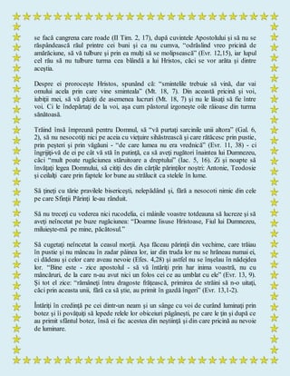 se facă cangrena care roade (II Tim. 2, 17), după cuvintele Apostolului şi să nu se
răspândească răul printre cei buni şi ca nu cumva, “odrăslind vreo pricină de
amărăciune, să vă tulbure şi prin ea mulţi să se molipsească” (Evr. 12,15), iar lupul
cel rău să nu tulbure turma cea blândă a lui Hristos, căci se vor arăta şi dintre
aceştia.
Despre ei proroceşte Hristos, spunând că: “smintelile trebuie să vină, dar vai
omului acela prin care vine sminteala” (Mt. 18, 7). Din această pricină şi voi,
iubiţii mei, să vă păziţi de asemenea lucruri (Mt. 18, 7) şi nu le lăsaţi să fie între
voi. Ci le îndepărtaţi de la voi, aşa cum păstorul izgoneşte oile râioase din turma
sănătoasă.
Trăind însă împreună pentru Domnul, să “vă purtaţi sarcinile unii altora” (Gal. 6,
2), să nu nesocotiţi nici pe aceia cu vieţuire sihăstrească şi care rătăcesc prin pustie,
prin peşteri şi prin văgăuni - “de care lumea nu era vrednică” (Evr. 11, 38) - ci
îngrijiţi-vă de ei pe cât vă stă în putinţă, ca să aveţi rugători înaintea lui Dumnezeu,
căci “mult poate rugăciunea stăruitoare a dreptului” (Iac. 5, 16). Zi şi noapte să
învăţaţi legea Domnului, să citiţi des din cărţile părinţilor noştri: Antonie, Teodosie
şi ceilalţi care prin faptele lor bune au strălucit ca stelele în lume.
Să ţineţi cu tărie pravilele bisericeşti, nelepădând şi, fără a nesocoti nimic din cele
pe care Sfinţii Părinţi le-au rânduit.
Să nu treceţi cu vederea nici rucodelia, ci mâinile voastre totdeauna să lucreze şi să
aveţi neîncetat pe buze rugăciunea: “Doamne Iisuse Hristoase, Fiul lui Dumnezeu,
miluieşte-mă pe mine, păcătosul.”
Să cugetaţi neîncetat la ceasul morţii. Aşa făceau părinţii din vechime, care trăiau
în pustie şi nu mâncau în zadar pâinea lor, iar din truda lor nu se hrăneau numai ei,
ci dădeau şi celor care aveau nevoie (Efes. 4,28) şi astfel nu se înşelau în nădejdea
lor. “Bine este - zice apostolul - să vă întăriţi prin har inima voastră, nu cu
mâncăruri, de la care n-au avut nici un folos cei ce au umblat cu ele” (Evr. 13, 9).
Şi tot el zice: “rămâneţi întru dragoste frăţească, primirea de străini să n-o uitaţi,
căci prin aceasta unii, fără ca să ştie, au primit în gazdă îngeri” (Evr. 13,1-2).
Întăriţi în credinţă pe cei dintr-un neam şi un sânge cu voi de curând luminaţi prin
botez şi îi povăţuiţi să lepede relele lor obiceiuri păgâneşti, pe care le ţin şi după ce
au primit sfântul botez, însă ei fac acestea din neştiinţă şi din care pricină au nevoie
de luminare.
 