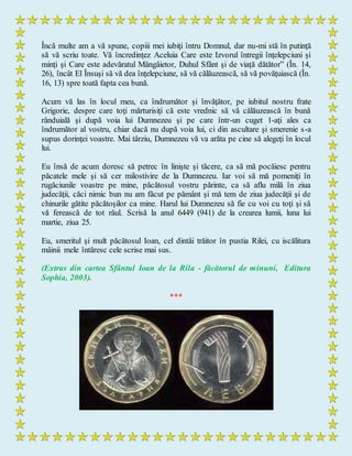 Încă multe am a vă spune, copiii mei iubiţi întru Domnul, dar nu-mi stă în putinţă
să vă scriu toate. Vă încredinţez Aceluia Care este Izvorul întregii înţelepciuni şi
minţi şi Care este adevăratul Mângâietor, Duhul Sfânt şi de viaţă dătător” (În. 14,
26), încât El Însuşi să vă dea înţelepciune, să vă călăuzească, să vă povăţuiască (În.
16, 13) spre toată fapta cea bună.
Acum vă las în locul meu, ca îndrumător şi învăţător, pe iubitul nostru frate
Grigorie, despre care toţi mărturisiţi că este vrednic să vă călăuzească în bună
rânduială şi după voia lui Dumnezeu şi pe care într-un cuget 1-aţi ales ca
îndrumător al vostru, chiar dacă nu după voia lui, ci din ascultare şi smerenie s-a
supus dorinţei voastre. Mai târziu, Dumnezeu vă va arăta pe cine să alegeţi în locul
lui.
Eu însă de acum doresc să petrec în linişte şi tăcere, ca să mă pocăiesc pentru
păcatele mele şi să cer milostivire de la Dumnezeu. Iar voi să mă pomeniţi în
rugăciunile voastre pe mine, păcătosul vostru părinte, ca să aflu milă în ziua
judecăţii, căci nimic bun nu am făcut pe pământ şi mă tem de ziua judecăţii şi de
chinurile gătite păcătoşilor ca mine. Harul lui Dumnezeu să fie cu voi cu toţi şi să
vă ferească de tot răul. Scrisă la anul 6449 (941) de la crearea lumii, luna lui
martie, ziua 25.
Eu, smeritul şi mult păcătosul Ioan, cel dintâi trăitor în pustia Rilei, cu iscălitura
mâinii mele întăresc cele scrise mai sus.
(Extras din cartea Sfântul Ioan de la Rila - făcătorul de minuni, Editura
Sophia, 2003).
***
 