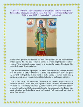 Calendar orthodox - Pomenirea mutării moaștelor Sfântului cuvios Ioan,
făcătorul de minuni, întemeietorul Mănăstirii Rila și ocrotitorul Bulgariei (†
946), în anul 1887 (19 octombrie /1 noiembrie)
Sfîntul cuvios părintele nostru Ioan, cel mare între postnici, era din hotarele slăvitei
cetăţi Sredsca, din satul care se numea Scrina, în vremea împărăţiei iubitorului de
Hristos, Petru, împăratul româno-bulgar, şi al împăratului grecesc Constantin Dio-
gen, având părinţi dreptcredincioşi.
După încetarea din viaţă a părinţilor săi, toate cele rămase le-a împărţit la săraci,
căci din tinereţe a iubit pe Dumnezeu şi, luînd chip monahicesc, a ieşit din ţarina
sa, neavând pe trupul său decît o haină de piele. Suindu-se într-un munte înalt şi
pustiu, se nevoia acolo cu viaţă îmbunătăţită, hrănindu-se cu buruieni sălbatice.
După puţină vreme, din îndemnare diavolească, au năpădit noaptea asupra lui
tâlharii şi, bătându-l foarte mult, l-au izgonit de acolo. Iar Ioan, plecând din mun-
tele acela, s-a sălăşluit în pustiul Rilei şi, intrând într-un copac scorburos, petrecea
în post, în rugăciune şi în lacrimi, rugându-se lui Dumnezeu neîncetat. În acel loc a
locuit şaizeci de ani, hrănindu-se numai cu buruieni. Faţă omenească n-a văzut, ci
numai fiare sălbatice.
 