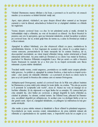 Văzând Dumnezeu marea răbdare a lui Ioan, a poruncit ca în acel loc să crească
mazăre şi cu aceasta s-a hrănit fericitul mulţi ani.
Apoi, nişte păstori, văzându-l, au spus despre dînsul altor oameni şi au început
oamenii a veni la dânsul, aducându-şi bolnavii lor şi câştigând sănătate cu sfintele
lui rugăciuni.
Vestea despre cuviosul Ioan s-a dus în tot pământul acela şi mulţi, râvnind la
îmbunătăţita viaţă a sfântului, au vrut să locuiască cu dânsul. Au făcut biserică în
peştera care era în apropiere, apoi au întemeiat mănăstire, având începător şi păstor
pe cuviosul Ioan. Iar el, având grijă bine de turma sa, a adus la Domnul pe mulţi şi
a făcut minuni.
Ajungînd la adânci bătrâneţi, şi-a dat obştescul sfârşit cu pace, mutându-se la
neîmbătrânita fericire. A fost îngropat de ucenicii săi, cărora li s-a arătat după o
vreme oarecare, poruncindu-le să mute moaştele lui în cetatea Sredsca, iar ei,
descoperind mormântul, au văzut trupul sfântului întreg, nedat stricăciunii şi bună
mireasmă slobozind. Au prea mărit pe Domnul şi cu cinste l-au mutat la Sredsca,
punîndu-l în Biserica Sfântului evanghelist Luca. Mai pe urmă s-a zidit o biserică
foarte frumoasă în numele lui şi a fost pus în ea trupul cuviosului care făcea
minunate şi prea mărite tămăduiri.
Trecând multă vreme, craiul unguresc, pornindu-se cu multă oaste asupra pămân-
tului grecesc, l-a prădat şi, ajungând la cetatea Sredsca, a luat racla cu trupul cuvio-
sului - căci auzise de minunile sfântului - şi a poruncit să ducă cu cinste racla în
ţara sa şi să-l pună în biserica din cetatea care se numea Ostrogoma.
Arhiepiscopul Ostrogomei, auzind că cuviosul Ioan de la Rila este plăcut înaintea
lui Dumnezeu şi prea mărit prin minuni în toate ţările, nu credea. "Nu ştiu pe acesta
a fi pomenit în scripturile cele vechi", zicea el. Atunci nu voia să meargă să se
închine sfântului. Şi de năprasnă s-a legat limba lui cu amuţire. El, cunoscând pri-
cina amuţirii lui, căci hulise pe cuviosul, a alergat degrabă la racla sfântului şi,
căzând la pământ, l-a sărutat, cerând iertare. Iar Sfântul Ioan, plăcutul lui Dumne-
zeu, ascultând degrabă pe arhiepiscop, în acelaşi ceas i-a dezlegat limba şi iar i-a
dat graiul curat. Apoi el, câştigând tămăduire, cu plângere îşi mărturisea la toţi gre-
şeala săvârşită.
Alte multe şi prea mărite minuni şi tămăduiri a făcut sfântul în pământul unguresc.
Socotindu-le pe toate acestea craiul, minunându-se de prea măritele minuni ale
sfântului şi cuprinzându-se de spaimă mare, a împodobit racla lui cu argint şi cu
 