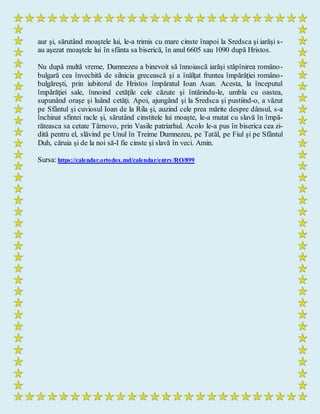 aur şi, sărutând moaştele lui, le-a trimis cu mare cinste înapoi la Sredsca şi iarăşi s-
au aşezat moaştele lui în sfânta sa biserică, în anul 6605 sau 1090 după Hristos.
Nu după multă vreme, Dumnezeu a binevoit să înnoiască iarăşi stăpînirea româno-
bulgară cea învechită de silnicia grecească şi a înălţat fruntea împărăţiei româno-
bulgăreşti, prin iubitorul de Hristos împăratul Ioan Asan. Acesta, la începutul
împărăţiei sale, înnoind cetăţile cele căzute şi întărindu-le, umbla cu oastea,
supunând oraşe şi luând cetăţi. Apoi, ajungând şi la Sredsca şi pustiind-o, a văzut
pe Sfântul şi cuviosul Ioan de la Rila şi, auzind cele prea mărite despre dânsul, s-a
închinat sfintei racle şi, sărutând cinstitele lui moaşte, le-a mutat cu slavă în împă-
răteasca sa cetate Târnovo, prin Vasile patriarhul. Acolo le-a pus în biserica cea zi-
dită pentru el, slăvind pe Unul în Treime Dumnezeu, pe Tatăl, pe Fiul şi pe Sfântul
Duh, căruia şi de la noi să-I fie cinste şi slavă în veci. Amin.
Sursa: https://calendar.ortodox.md/calendar/entry/RO/899
 