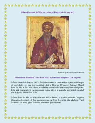 Sfântul Ioan de la Rila, ocrotitorul Bulgariei (18 august)
Posted by Laurențiu Dumitru
Prăznuirea Sfântului Ioan de la Rila, ocrotitorul Bulgariei (18 august)
Sfântul Ioan de Rila (cca. 867 – 946) este cunoscut ca ocrotitor al poporului bulgar
și unul dintre cei mai reprezentativi sfinți ai Bisericii Ortodoxe Bulgare. Sfântul
Ioan de Rila a fost unul dintre primii sfinți canonizați după încreștinarea bulgarilor.
Este atât întemeietorul monahismului bulgar cât și al primului așezământ monahal
din Bulgaria, Mănastirea Rila.
Sfântul Ioan de Rila s-a născut la anul 867 in Skrino, la poalele Muntelui Osogovo
(Dupnitsa de astazi). A fost contemporan cu Boris I, cu fiul său Vladimir, Țarul
Simeon I cel mare, și cu fiul celui din urmă, Țarul Petru I.
 