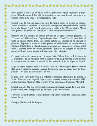 Inițial păstor, la vârsta de 25 de ani a ales să-și trăiască viața în singurătate și rugă-
ciune. Sfântul Ioan de Rila a trăit în singurătate în mai multe locuri, înainte de a se
duce în Munții Rila, unde și-a petrecut restul vieții.
Sfântul Ioan de Rila era cunoscut, încă din timpul vieții, ca făcător de minuni.
Vestea aceasta s-a răspândit cu ușurință în întreaga țară, ajungând până în capitala
Imperiului Bulgar. Țarul Petru I a întreprins o călătorie de 120 km, până în Munții
Rila, pentru a se întâlni cu Sfântul Ioan și a lua povățuire duhovnicească.
Întâlnirea lor este descrisă în detaliu într-una din „Viețile” Sfântului precum și în
„Testamentul” Sfântului Ioan. După o lungă călătorie, Țarul Petru I a ajuns la locul
unde se nevoia Sfântul Ioan, însă sfântul refuza să-l întâlnească pe împărat în
persoană. Împăratul a trimis un soldat pentru a-i oferi darurile pe care la adusese
sfântului. Sfântul Ioan a păstrat numai o mică parte din mâncare, și i-a înapoiat tot
aurul și celelalte daruri de valoare, spunându-i țarului că nu călugării au nevoie de
aur, ci împărații, pentru a putea apăra țara și a-l oferi săracilor.
Cu puțin înainte de moartea sa (18 august 946), Sfântul Ioan de Rila și-a scris
„Testamentul” ce se păstrează până în zilele noastre. La puțin timp după moartea
sa, moaștele sale, făcătoare de minuni, au fost mutate în Sofia, în timpul lui Petru I.
După ce regele maghiar Bella II a cucerit Sofia în 1183, moaștele Sfântul Ioan de
Rila au fost trimise în capitala Ungariei, Esztergom, unde au rămas timp de 4 ani,
până în 1187, când au fost readuse în Sofia.
În anul 1194, Țarul Ivan Asen I a ordonat ca moaștele Sfântului să fie mutate în
Veliko Târnovo, noua capitală. Supraviețuind cuceririi turcești a orașului din 1393,
au fost înapoiate Mănăstirii Rila în anul 1469 cu permisiunea Sultanului Murad II.
Sfântul Ioan de Rila este reprezentat pe reversul monedei bulgare de o leva înce-
pând cu anul 2002. Este prăznuit pe 18 august și pe 19 octombrie.
Foto sus: Icoana Sfântului Ioan de la Rila ce se află în Mănăstirea Hilandar, Sfântul
Munte Athos
Foto jos: Mănăstirea Rila, Bulgaria.
 
