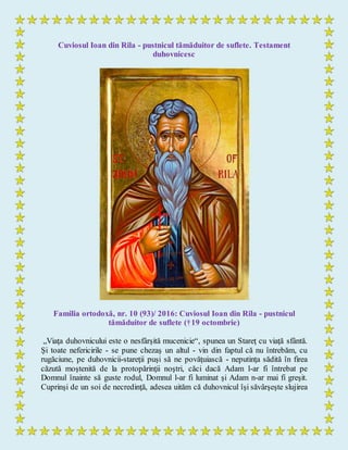 Cuviosul Ioan din Rila - pustnicul tămăduitor de suflete. Testament
duhovnicesc
Familia ortodoxă, nr. 10 (93)/ 2016: Cuviosul Ioan din Rila - pustnicul
tămăduitor de suflete (†19 octombrie)
„Viaţa duhovnicului este o nesfârşită mucenicie“, spunea un Stareţ cu viaţă sfântă.
Şi toate nefericirile - se pune chezaş un altul - vin din faptul că nu întrebăm, cu
rugăciune, pe duhovnicii-stareţii puşi să ne povăţuiască - neputinţa sădită în firea
căzută moştenită de la protopărinţii noştri, căci dacă Adam l-ar fi întrebat pe
Domnul înainte să guste rodul, Domnul l-ar fi luminat şi Adam n-ar mai fi greşit.
Cuprinşi de un soi de necredinţă, adesea uităm că duhovnicul îşi săvârşeşte slujirea
 