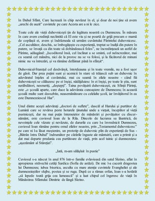 în Duhul Sfânt, Care lucrează în chip nevăzut în el, şi doar de noi ţine să avem
„urechi de auzit” cuvintele pe care Acesta are a ni le zice.
Toate cele ale vieţii duhovniceşti ţin de legătura noastră cu Dumnezeu. În măsura
în care avem credinţă neclintită că El este viu şi ne poartă de grijă precum o mamă
de copilaşii ei, avem şi îndrăzneala să urmăm cuvântului Părintelui duhovnicesc.
„Cel ascultător, deschis, se îmbogăţeşte cu experienţă, treptat se înalţă din putere în
putere, se învaţă ca din toate să dobândească folos”, ne încredinţează un astfel de
Părinte, adăugând: „Iscoditorul însă, cel înclinat a se sminti, cel neîncrezător, mai
cu seamă cel mândru, nici de la proroc nu se va folosi, şi la făcătorul de minuni
nimic nu va întrezări, şi va rămâne defăimat până în sfârşit“.
Duhovnicul-Stareţul cel desăvârşit, întotdeauna şi în toate vremile, nu a fost uşor
de găsit. Dar prea puţini sunt şi ucenicii în stare să trăiască sub un duhovnic în
adevăratul înţeles al cuvântului, mai cu seamă în zilele noastre - când fiii
duhovniceşti se călăuzesc pe ei înşişi, nădăjduiesc în ei înşişi, pe toate le ştiu, sunt
nerăbdători, nesmeriţi, „deştepţi”. Taina povăţuirii duhovniceşti, zic Sfinţii Părinţi,
este „o şcoală aparte, care duce la adevărata cunoaştere de Dumnezeu; în această
şcoală multe sunt deosebite, neasemănătoare cu celelalte şcoli, iar învăţătorul în ea
este Dumnezeiescul Har”.
Unul dintre aceşti adevăraţi „doctori de suflete”, dascăl al Harului şi purtător de
Lumină care se revărsa peste hotarele ţinutului unde a vieţuit, începător al vieţii
pustniceşti, dar nu mai puţin întemeietor de mănăstiri şi povăţuitor cu discer-
nământ, este cuviosul Ioan de la Rila. Dincolo de lucrarea sa lăuntrică, de
nevoinţele cele văzute şi nevăzute, de darurile cu care l-a învrednicit Dumnezeu,
cuviosul Ioan rămâne pentru omul zilelor noastre, prin „Testamentul duhovnicesc”
pe care ni l-a lăsat moştenire, un prototip de duhovnic plin de experienţă de Sus -
„Bătrân întru Duhul” îndrumător pe cărările înguste ale mântuirii, care a primit şi a
dat mai departe predania cea purtătoare de viaţă, prin acel tainic şi dumnezeiesc
„aşezământ al Stăreţiei”.
„Iată, m-am sălăşluit în pustie”
Cuviosul s-a născut în anul 876 într-o familie evlavioasă din satul Skrino, aflat în
apropierea străvechii cetăţi Sardica (Sofia de astăzi). De mic l-a cucerit dragostea
lui Dumnezeu; iubea biserica, asculta cu mare atenţie cuvintele Evangheliei şi ale
dumnezeieştilor slujbe, postea şi se ruga. După ce a rămas orfan, Ioan s-a hotărât
„să lepede toată grija cea lumească” şi a luat chipul cel îngeresc de viaţă în
Mănăstirea Sfântului Dimitrie de lângă Skrino.
 