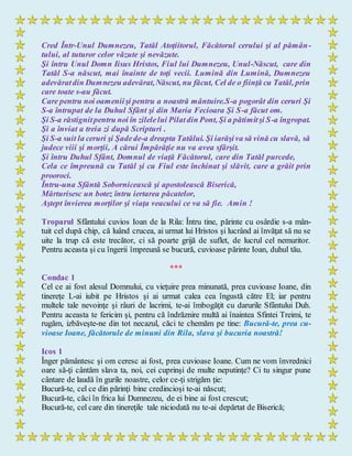 Cred Într-Unul Dumnezeu, Tatăl Atoţiitorul, Făcătorul cerului şi al pămân-
tului, al tuturor celor văzute şi nevăzute.
Şi întru Unul Domn Iisus Hristos, Fiul lui Dumnezeu, Unul-Născut, care din
Tatăl S-a născut, mai înainte de toţi vecii. Lumină din Lumină, Dumnezeu
adevăratdin Dumnezeu adevărat,Născut, nu făcut, Cel de o fiinţă cu Tatăl, prin
care toate s-au făcut.
Care pentru noi oameniişi pentru a noastră mântuire.S-a pogorât din ceruri Şi
S-a întrupat de la Duhul Sfânt şi din Maria Fecioara Şi S-a făcut om.
Şi S-a răstignitpentru noi în zilelelui Pilatdin Pont, Şi a pătimitşi S-a îngropat.
Şi a înviat a treia zi după Scripturi .
Şi S-a suit la ceruri şi Şadede-a dreapta Tatălui. Şi iarăşiva să vină cu slavă, să
judece viii şi morţii, A cărui Împărăţie nu va avea sfârşit.
Şi întru Duhul Sfânt, Domnul de viaţă Făcătorul, care din Tatăl purcede,
Cela ce împreună cu Tatăl şi cu Fiul este închinat şi slăvit, care a grăit prin
prooroci.
Întru-una Sfântă Sobornicească şi apostolească Biserică,
Mărturisesc un botez întru iertarea păcatelor,
Aştept învierea morţilor şi viaţa veacului ce va să fie. Amin !
Troparul Sfântului cuvios Ioan de la Rila: Întru tine, părinte cu osârdie s-a mân-
tuit cel după chip, că luând crucea, ai urmat lui Hristos şi lucrând ai învăţat să nu se
uite la trup că este trecător, ci să poarte grijă de suflet, de lucrul cel nemuritor.
Pentru aceasta şi cu îngerii împreună se bucură, cuvioase părinte Ioan, duhul tău.
***
Condac 1
Cel ce ai fost alesul Domnului, cu vieţuire prea minunată, prea cuvioase Ioane, din
tinereţe L-ai iubit pe Hristos şi ai urmat calea cea îngustă către El; iar pentru
multele tale nevoinţe şi râuri de lacrimi, te-ai îmbogăţit cu darurile Sfântului Duh.
Pentru aceasta te fericim şi, pentru că îndrăznire multă ai înaintea Sfintei Treimi, te
rugăm, izbăveşte-ne din tot necazul, căci te chemăm pe tine: Bucură-te, prea cu-
vioase Ioane, făcătorule de minuni din Rila, slava şi bucuria noastră!
Icos 1
Înger pământesc şi om ceresc ai fost, prea cuvioase Ioane. Cum ne vom învrednici
oare să-ţi cântăm slava ta, noi, cei cuprinşi de multe neputinţe? Ci tu singur pune
cântare de laudă în gurile noastre, celor ce-ţi strigăm ţie:
Bucură-te, cel ce din părinţi bine credincioşi te-ai născut;
Bucură-te, căci în frica lui Dumnezeu, de ei bine ai fost crescut;
Bucură-te, cel care din tinereţile tale niciodată nu te-ai depărtat de Biserică;
 