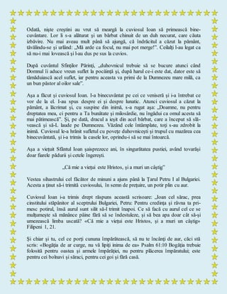 Odată, nişte creştini au vrut să meargă la cuviosul Ioan să primească bine-
cuvântare. Lor li s-a alăturat şi un bărbat chinuit de un duh necurat, care căuta
izbăvire. Nu mai aveau mult până să ajungă, că îndrăcitul a căzut la pământ,
tăvălindu-se şi urlând: „Mă arde ca focul, nu mai pot merge!”. Ceilalţi l-au legat ca
să nu-i mai lovească şi l-au dus pe sus la cuvios.
După cuvântul Sfinţilor Părinţi, „duhovnicul trebuie să se bucure atunci când
Domnul îi aduce vreun suflet la pocăinţă şi, după harul ce-i este dat, dator este să
tămăduiască acel suflet, iar pentru aceasta va primi de la Dumnezeu mare milă, ca
un bun păstor al oilor sale”.
Aşa a făcut şi cuviosul Ioan. I-a binecuvântat pe cei ce veniseră şi i-a întrebat ce
vor de la el. I-au spus despre ei şi despre lunatic. Atunci cuviosul a căzut la
pământ, a lăcrimat şi, cu suspine din inimă, s-a rugat aşa: „Doamne, nu pentru
dreptatea mea, ci pentru a Ta bunătate şi milosârdie, nu îngădui ca omul acesta să
mai pătimească”. Şi, pe dată, dracul a ieşit din acel bărbat, care a început să slă-
vească şi să-L laude pe Dumnezeu. Văzând cele întâmplate, toţi s-au zdrobit la
inimă. Cuviosul le-a hrănit sufletul cu poveţe duhovniceşti şi trupul cu mazărea cea
binecuvântată, şi i-a trimis la casele lor, oprindu-i să se mai întoarcă.
Aşa a vieţuit Sfântul Ioan şaisprezece ani, în singurătatea pustiei, având tovarăşi
doar fiarele pădurii şi cetele îngereşti.
„Că mie a vieţui este Hristos, şi a muri un câştig”
Vestea sihastrului cel făcător de minuni a ajuns până la Ţarul Petru I al Bulgariei.
Acesta a ţinut să-i trimită cuviosului, în semn de preţuire, un potir plin cu aur.
Cuviosul Ioan i-a trimis drept răspuns această scrisoare: „Ioan cel sărac, prea
cinstitului stăpânitor al sceptrului Bulgariei, Petru: Pentru credinţa şi râvna ta pri-
mesc potirul, însă aurul sunt silit să-l trimit înapoi. Ce să facă cu aurul cel ce se
mulţumeşte să mănânce pâine fără să se îndestuleze, şi să bea apa doar cât să-şi
umezească limba uscată? «Că mie a vieţui este Hristos, şi a muri un câştig»
Filipeni 1, 21.
Şi chiar şi tu, cel ce porţi cununa împărătească, să nu te încânţi de aur, căci stă
scris: «Bogăţia de ar curge, nu vă lipiţi inima de ea» Psalm 61:10 Bogăţia trebuie
folosită pentru oastea şi armele împărăţiei, nu pentru plăcerea împăratului; este
pentru cei bolnavi şi săraci, pentru cei goi şi fără casă.
 
