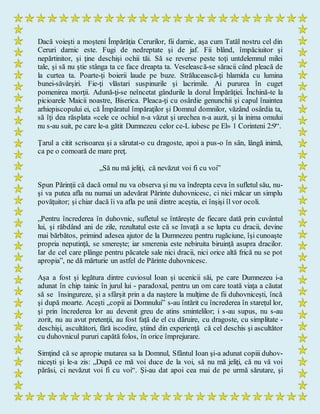 Dacă voieşti a moşteni Împărăţia Cerurilor, fii darnic, aşa cum Tatăl nostru cel din
Ceruri darnic este. Fugi de nedreptate şi de jaf. Fii blând, împăciuitor şi
nepărtinitor, şi ţine deschişi ochii tăi. Să se reverse peste toţi untdelemnul milei
tale, şi să nu ştie stânga ta ce face dreapta ta. Veselească-se săracii când pleacă de
la curtea ta. Poarte-ţi boierii laude pe buze. Strălucească-ţi hlamida cu lumina
bunei-săvârşiri. Fie-ţi vlăstari suspinurile şi lacrimile. Ai pururea în cuget
pomenirea morţii. Adună-ţi-se neîncetat gândurile la dorul Împărăţiei. Închină-te la
picioarele Maicii noastre, Biserica. Pleaca-ţi cu osârdie genunchii şi capul înaintea
arhiepiscopului ei, că Împăratul împăraţilor şi Domnul domnilor, văzând osârdia ta,
să îţi dea răsplata «cele ce ochiul n-a văzut şi urechea n-a auzit, şi la inima omului
nu s-au suit, pe care le-a gătit Dumnezeu celor ce-L iubesc pe El» 1 Corinteni 2:9“.
Ţarul a citit scrisoarea şi a sărutat-o cu dragoste, apoi a pus-o în sân, lângă inimă,
ca pe o comoară de mare preţ.
„Să nu mă jeliţi, că nevăzut voi fi cu voi”
Spun Părinţii că dacă omul nu va observa şi nu va îndrepta ceva în sufletul său, nu-
şi va putea afla nu numai un adevărat Părinte duhovnicesc, ci nici măcar un simplu
povăţuitor; şi chiar dacă îi va afla pe unii dintre aceştia, ei înşişi îl vor ocoli.
„Pentru încrederea în duhovnic, sufletul se întăreşte de fiecare dată prin cuvântul
lui, şi răbdând ani de zile, rezultatul este că se învaţă a se lupta cu dracii, devine
mai bărbătos, primind adesea ajutor de la Dumnezeu pentru rugăciune, îşi cunoaşte
propria neputinţă, se smereşte; iar smerenia este nebiruita biruinţă asupra dracilor.
Iar de cel care plânge pentru păcatele sale nici dracii, nici orice altă frică nu se pot
apropia”, ne dă mărturie un astfel de Părinte duhovnicesc.
Aşa a fost şi legătura dintre cuviosul Ioan şi ucenicii săi, pe care Dumnezeu i-a
adunat în chip tainic în jurul lui - paradoxal, pentru un om care toată viaţa a căutat
să se însingureze, şi a sfârşit prin a da naştere la mulţime de fii duhovniceşti, încă
şi după moarte. Aceşti „copii ai Domnului” s-au întărit cu încrederea în stareţul lor,
şi prin încrederea lor au devenit greu de atins smintelilor; i s-au supus, nu s-au
zorit, nu au avut pretenţii, au fost faţă de el cu dăruire, cu dragoste, cu simplitate -
deschişi, ascultători, fără iscodire, ştiind din experienţă că cel deschis şi ascultător
cu duhovnicul pururi capătă folos, în orice împrejurare.
Simţind că se apropie mutarea sa la Domnul, Sfântul Ioan şi-a adunat copiii duhov-
niceşti şi le-a zis: „După ce mă voi duce de la voi, să nu mă jeliţi, că nu vă voi
părăsi, ci nevăzut voi fi cu voi“. Şi-au dat apoi cea mai de pe urmă sărutare, şi
 