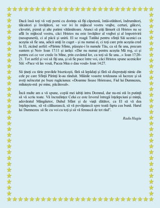 Dacă însă toţi vă veţi porni cu dorinţa să fiţi căpetenii, întâi-stătători, îndrumători,
tâlcuitori şi învăţători, se vor ivi în mijlocul vostru vrajbe, certuri, gâlcevi,
clevetiri, pizmă şi alte patimi vătămătoare. Atunci să ştiţi lămurit că Hristos nu se
află în mijlocul vostru, căci Hristos nu este învăţător al vrajbei şi al împotrivirii
(nesupunerii), ci al păcii şi unirii. El se roagă Tatălui pentru sfinţii Săi ucenici ca
aceştia să fie una, adică uniţi în cuget - şi nu numai ei, ci toţi care prin aceştia cred
în El, zicând astfel: «Părinte Sfinte, păzeşte-i în numele Tău, ca să fie una, precum
suntem şi Noi» Ioan 17:11 şi iarăşi: «Dar nu numai pentru aceştia Mă rog, ci şi
pentru cei ce vor crede în Mine, prin cuvântul lor, ca toţi să fie una...» Ioan 17:20-
21. Tot astfel şi voi să fiţi una, şi să fie pace între voi, căci Hristos spune ucenicilor
Săi: «Pace vă las vouă, Pacea Mea o dau vouă» Ioan 14:27.
Să ţineţi cu tărie pravilele bisericeşti, fără să lepădaţi şi fără să dispreţuiţi nimic din
cele pe care Sfinţii Părinţi le-au rânduit. Mâinile voastre totdeauna să lucreze şi să
aveţi neîncetat pe buze rugăciunea: «Doamne Iisuse Hristoase, Fiul lui Dumnezeu,
miluieşte-mă pe mine, păcătosul».
Încă multe am a vă spune, copiii mei iubiţi intru Domnul, dar nu-mi stă în putinţă
să vă scriu toate. Vă încredinţez Celui ce este Izvorul întregii înţelepciuni şi minţii,
adevăratul Mângâietor, Duhul Sfânt şi de viaţă dătător, ca El să vă dea
înţelepciune, să vă călăuzească, să vă povăţuiască spre toată fapta cea bună. Harul
lui Dumnezeu să fie cu voi cu toţi şi să vă ferească de tot răul”.
Radu Hagiu
 