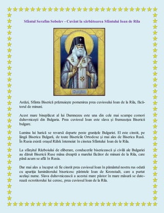 Sfântul Serafim Sobolev - Cuvânt la sărbătoarea Sfântului Ioan de Rila
Astăzi, Sfânta Biserică prăznuieşte pomenirea prea cuviosului Ioan de la Rila, făcă-
torul de minuni.
Acest mare bineplăcut al lui Dumnezeu este una din cele mai scumpe comori
duhovniceşti din Bulgaria. Prea cuviosul Ioan este slava şi frumuseţea Bisericii
bulgare.
Lumina lui harică se revarsă departe peste graniţele Bulgariei. El este cinstit, pe
lângă Biserica Bulgară, de toate Bisericile Ortodoxe şi mai ales de Biserica Rusă.
În Rusia există oraşul Râlsk întemeiat în cinstea Sfântului Ioan de le Rila.
La sfârşitul Războiului de eliberare, conducerile bisericească şi civilă ale Bulgariei
au dăruit Bisericii Ruse mâna dreaptă a marelui făcător de minuni de la Rila, care
până acum se află în Rusia.
Dar mai ales a început să fie cinstit prea cuviosul Ioan în pământul nostru rus odată
cu apariţia luminătorului bisericesc părintele Ioan de Kronstadt, care a purtat
acelaşi nume. Slava duhovnicească a acestui mare păstor în mare măsură se dato-
rează ocrotitorului lui ceresc, prea cuviosul Ioan de la Rila.
 