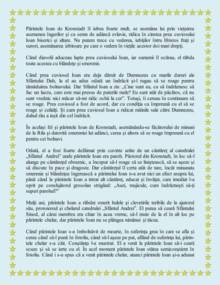 Părintele Ioan de Kronstadt îl iubea foarte mult, se asemăna lui prin vieţuirea
asemenea îngerilor şi ca semn de adâncă evlavie, ridica în cinstea prea cuviosului
Ioan biserici şi altare. Nu putem trece cu vederea, iubiţilor întru Hristos fraţi şi
surori, asemănarea izbitoare pe care o vedem în vieţile acestor doi mari drepţi.
Când diavolii aduceau lupte prea cuviosului Ioan, iar oamenii îl ocărau, el răbda
toate acestea cu blândeţe şi smerenie.
Când prea cuviosul Ioan era deja dăruit de Dumnezeu cu marile daruri ale
Sfântului Duh, la el au adus odată un îndrăcit şi-l rugau să se roage pentru
tămăduirea bolnavului. Dar Sfântul Ioan a zis: „Cine sunt eu, ca să îndrăznesc să
fac un lucru, care este mai presus de puterile mele? Eu sunt atât de păcătos, că nu
sunt vrednic nici măcar să-mi ridic ochii la cer”. Totuşi, îi cereau în continuare să
se roage. Prea cuviosul a fost de acord, dar cu condiţia ca împreună cu el să se
roage şi ceilalţi. Şi cum prea cuviosul Ioan a ridicat mâinile sale către Dumnezeu,
duhul rău a ieşit din cel îndrăcit.
În acelaşi fel şi părintele Ioan de Kronstadt, asemănându-se făcătorului de minuni
de la Rila şi datorită smereniei lui adânci, cerea şi altora să se roage împreună cu el
pentru cei bolnavi.
Odată, el a fost foarte defăimat prin cuvinte urâte de un cântăreţ al catedralei
„Sfântul Andrei” unde părintele Ioan era paroh. Păstorul din Kronstadt, în loc să-l
alunge pe cântăreţul obraznic, a început să-l roage să se liniştească, să se aşeze şi
să discute în pace şi dragoste. Dar cântăreţul îl certa atât de tare, încât minunata
smerenie şi blândeţea îngerească a părintelui Ioan n-a avut nici un efect asupra lui,
până când la părintele Ioan a intrat alt cântăreţ, educat şi învăţat, care imediat l-a
oprit pe conslujitorul grosolan strigând: „Auzi, mujicule, cum îndrăzneşti să-ţi
superi parohul?”
Mulţi ani, părintele Ioan a răbdat smerit hulele şi clevetirile teribile de la ajutorul
său, protoiereul şi chelarul catedralei „Sfântul Andrei”. El putea să ceară Sfântului
Sinod, al cărui membru era chiar în acea vreme, să-l mute de la el în alt loc pe
părintele chelar, dar părintele Ioan nu se plângea nimănui şi tăcea.
Când părintele Ioan s-a îmbolnăvit de moarte, în suferinţa grea în care se afla şi
cerea când să-l pună în fotoliu, când să-l aşeze pe pat, aflând de suferinţa lui, părin-
tele chelar s-a căit. Conştiinţa l-a mustrat. El a venit la părintele Ioan să-i ceară
scuze şi să se ierte cu el. În acel moment părintele Ioan stătea semiconştient în
fotoliu. Când i s-a spus că a venit părintele chelar, atunci părintele Ioan şi-a adunat
 