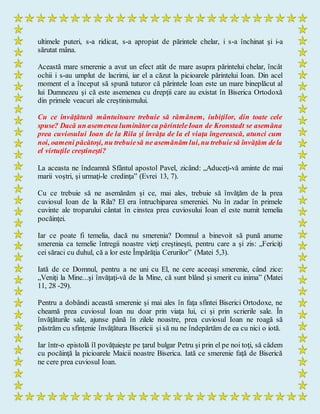 ultimele puteri, s-a ridicat, s-a apropiat de părintele chelar, i s-a închinat şi i-a
sărutat mâna.
Această mare smerenie a avut un efect atât de mare asupra părintelui chelar, încât
ochii i s-au umplut de lacrimi, iar el a căzut la picioarele părintelui Ioan. Din acel
moment el a început să spună tuturor că părintele Ioan este un mare bineplăcut al
lui Dumnezeu şi că este asemenea cu drepţii care au existat în Biserica Ortodoxă
din primele veacuri ale creştinismului.
Cu ce învăţătură mântuitoare trebuie să rămânem, iubiţilor, din toate cele
spuse? Dacă un asemenea luminătorca părinteleIoan de Kronstadt se asemăna
prea cuviosului Ioan de la Rila şi învăţa de la el viaţa îngerească, atunci cum
noi, oameni păcătoşi, nu trebuiesă ne asemănăm lui,nu trebuiesă învăţăm dela
el virtuţile creştineşti?
La aceasta ne îndeamnă Sfântul apostol Pavel, zicând: „Aduceţi-vă aminte de mai
marii voştri, şi urmaţi-le credinţa” (Evrei 13, 7).
Cu ce trebuie să ne asemănăm şi ce, mai ales, trebuie să învăţăm de la prea
cuviosul Ioan de la Rila? El era întruchiparea smereniei. Nu în zadar în primele
cuvinte ale troparului cântat în cinstea prea cuviosului Ioan el este numit temelia
pocăinţei.
Iar ce poate fi temelia, dacă nu smerenia? Domnul a binevoit să pună anume
smerenia ca temelie întregii noastre vieţi creştineşti, pentru care a şi zis: „Fericiţi
cei săraci cu duhul, că a lor este Împărăţia Cerurilor” (Matei 5,3).
Iată de ce Domnul, pentru a ne uni cu El, ne cere aceeaşi smerenie, când zice:
„Veniţi la Mine...şi învăţaţi-vă de la Mine, că sunt blând şi smerit cu inima” (Matei
11, 28 -29).
Pentru a dobândi această smerenie şi mai ales în faţa sfintei Biserici Ortodoxe, ne
cheamă prea cuviosul Ioan nu doar prin viaţa lui, ci şi prin scrierile sale. În
învăţăturile sale, ajunse până în zilele noastre, prea cuviosul Ioan ne roagă să
păstrăm cu sfinţenie învăţătura Bisericii şi să nu ne îndepărtăm de ea cu nici o iotă.
Iar într-o epistolă îl povăţuieşte pe ţarul bulgar Petru şi prin el pe noi toţi, să cădem
cu pocăinţă la picioarele Maicii noastre Biserica. Iată ce smerenie faţă de Biserică
ne cere prea cuviosul Ioan.
 