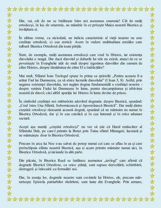Dar, vai, cât de rar se întâlneşte între noi asemenea smerenie! Cât de mulţi
ortodocşi, în loc de smerenie, au mândrie în ce priveşte Maica noastră Biserica şi
învăţătura ei.
În ultima vreme, ca niciodată, un indiciu caracteristic al vieţii noastre nu este
credinţa ortodoxă, ci cea eretică. Avem în vedere multitudinea ereziilor care
tulbură Biserica Ortodoxă din toate părţile.
Sunt, de exemplu, mulţi asemenea ortodocşi care cred în Hristos, iar existenţa
diavolului o neagă. Dar dacă diavolul şi duhurile lui rele nu există, atunci de ce se
povesteşte în Evanghelie atât de mult despre izgonirea diavolilor din oameni de
către Hristos, despre tămăduirea de către El a îndrăciţilor?
Mai mult, Sfântul Ioan Teologul spune în prima sa epistolă: „Pentru aceasta S-a
arătat Fiul lui Dumnezeu, ca să strice lucrurile diavolului” (I Ioan 3, 8). Astfel, prin
negarea existenţei diavolului, noi negăm dogma fundamentală a credinţei noastre -
despre venirea Fiului lui Dumnezeu în lume, pentru răscumpărarea şi izbăvirea
noastră de diavol, căci altfel apariţia lui Hristos în lume devine de prisos.
În simbolul credinţei noi mărturisim adevărul dogmatic despre Biserică, spunând:
„Cred întru Una Sfântă, Sobornicească şi Apostolească Biserică”. Dar mulţi dintre
creştinii ortodocşi răstoarnă această dogmă, spunând că ne mântuim nu numai în
Biserica Ortodoxă, dar şi în cea catolică şi în cea luterană şi în orice adunare
sectară.
Aceşti aşa numiţi „creştini ortodocşi” nu vor să ştie că Harul renăscător al
Sfântului Duh, pe care-l primim la Botez prin Taina sfintei Mirungeri, lucrează şi
ne mântuieşte doar în Biserica Ortodoxă.
Precum în arca lui Noe s-au salvat de potop numai cei care se aflau în ea şi care
preînchipuia sfânta noastră Biserică, aşa şi acum primim mântuire numai aici, în
Biserica Ortodoxă, şi niciunde în altă parte.
Din păcate, în Biserica Rusă se întâlnesc asemenea „teologi” care afirmă că
dogmele Bisericii Ortodoxe, ca orice ştiinţă, sunt supuse dezvoltării, schimbării,
distrugerii şi înlocuirii cu formulări noi.
Dar, în esenţa lor, dogmele noastre sunt cuvintele lui Hristos, ele, precum măr-
turiseşte Epistola patriarhilor răsăriteni, sunt luate din Evanghelie. Prin urmare,
 