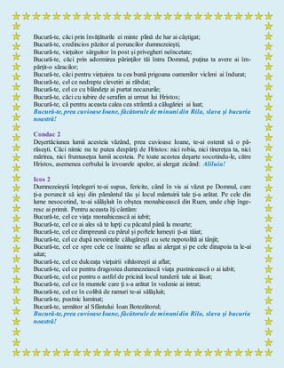 Bucură-te, căci prin învăţăturile ei minte plină de har ai câştigat;
Bucură-te, credincios păzitor al poruncilor dumnezeieşti;
Bucură-te, vieţuitor sârguitor în post şi privegheri neîncetate;
Bucură-te, căci prin adormirea părinţilor tăi întru Domnul, puţina ta avere ai îm-
părţit-o săracilor;
Bucură-te, căci pentru vieţuirea ta cea bună prigoana oamenilor vicleni ai îndurat;
Bucură-te, cel ce nedrepte clevetiri ai răbdat;
Bucură-te, cel ce cu blândeţe ai purtat necazurile;
Bucură-te, căci cu iubire de serafim ai urmat lui Hristos;
Bucură-te, că pentru aceasta calea cea strâmtă a călugăriei ai luat;
Bucură-te, prea cuvioaseIoane, făcătorule de minuni din Rila, slava şi bucuria
noastră!
Condac 2
Deşertăciunea lumii acesteia văzând, prea cuvioase Ioane, te-ai ostenit să o pă-
răseşti. Căci nimic nu te putea despărţi de Hristos: nici robia, nici tinereţea ta, nici
mărirea, nici frumuseţea lumii acesteia. Pe toate acestea deşarte socotindu-le, către
Hristos, asemenea cerbului la izvoarele apelor, ai alergat zicând: Aliluia!
Icos 2
Dumnezeieştii înţelegeri te-ai supus, fericite, când în vis ai văzut pe Domnul, care
ţi-a poruncit să ieşi din pământul tău şi locul mântuirii tale ţi-a arătat. Pe cele din
lume nesocotind, te-ai sălăşluit în obştea monahicească din Ruen, unde chip înge-
resc ai primit. Pentru aceasta îţi cântăm:
Bucură-te, cel ce viaţa monahicească ai iubit;
Bucură-te, cel ce ai ales să te lupţi cu păcatul până la moarte;
Bucură-te, cel ce dimpreună cu părul şi poftele lumeşti ţi-ai tăiat;
Bucură-te, cel ce după nevoinţele călugăreşti cu sete nepotolită ai tânjit;
Bucură-te, cel ce spre cele ce înainte se aflau ai alergat şi pe cele dinapoia ta le-ai
uitat;
Bucură-te, cel ce dulceaţa vieţuirii sihăstreşti ai aflat;
Bucură-te, cel ce pentru dragostea dumnezeiască viaţa pustnicească o ai iubit;
Bucură-te, cel ce pentru o astfel de pricină locul tunderii tale ai lăsat;
Bucură-te, cel ce în muntele care ţi s-a arătat în vedenie ai intrat;
Bucură-te, cel ce în colibă de ramuri te-ai sălăşluit;
Bucură-te, pustnic luminat;
Bucură-te, următor al Sfântului Ioan Botezătorul;
Bucură-te, prea cuvioaseIoane, făcătorule de minunidin Rila, slava şi bucuria
noastră!
 