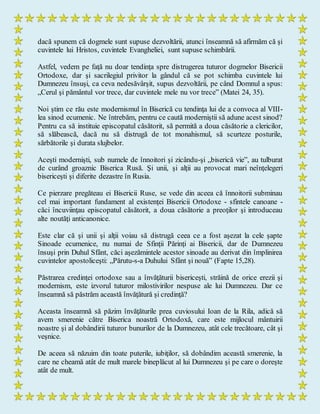 dacă spunem că dogmele sunt supuse dezvoltării, atunci înseamnă să afirmăm că şi
cuvintele lui Hristos, cuvintele Evangheliei, sunt supuse schimbării.
Astfel, vedem pe faţă nu doar tendinţa spre distrugerea tuturor dogmelor Bisericii
Ortodoxe, dar şi sacrilegiul privitor la gândul că se pot schimba cuvintele lui
Dumnezeu însuşi, ca ceva nedesăvârşit, supus dezvoltării, pe când Domnul a spus:
„Cerul şi pământul vor trece, dar cuvintele mele nu vor trece” (Matei 24, 35).
Noi ştim ce rău este modernismul în Biserică cu tendinţa lui de a convoca al VIII-
lea sinod ecumenic. Ne întrebăm, pentru ce caută moderniştii să adune acest sinod?
Pentru ca să instituie episcopatul căsătorit, să permită a doua căsătorie a clericilor,
să slăbească, dacă nu să distrugă de tot monahismul, să scurteze posturile,
sărbătorile şi durata slujbelor.
Aceşti modernişti, sub numele de înnoitori şi zicându-şi „biserică vie”, au tulburat
de curând groaznic Biserica Rusă. Şi unii, şi alţii au provocat mari neînţelegeri
bisericeşti şi diferite dezastre în Rusia.
Ce pierzare pregăteau ei Bisericii Ruse, se vede din aceea că înnoitorii subminau
cel mai important fundament al existenţei Bisericii Ortodoxe - sfintele canoane -
căci încuviinţau episcopatul căsătorit, a doua căsătorie a preoţilor şi introduceau
alte noutăţi anticanonice.
Este clar că şi unii şi alţii voiau să distrugă ceea ce a fost aşezat la cele şapte
Sinoade ecumenice, nu numai de Sfinţii Părinţi ai Bisericii, dar de Dumnezeu
însuşi prin Duhul Sfânt, căci aşezămintele acestor sinoade au derivat din împlinirea
cuvintelor apostoliceşti: „Părutu-s-a Duhului Sfânt şi nouă” (Fapte 15,28).
Păstrarea credinţei ortodoxe sau a învăţăturii bisericeşti, străină de orice erezii şi
modernism, este izvorul tuturor milostivirilor nespuse ale lui Dumnezeu. Dar ce
înseamnă să păstrăm această învăţătură şi credinţă?
Aceasta înseamnă să păzim învăţăturile prea cuviosului Ioan de la Rila, adică să
avem smerenie către Biserica noastră Ortodoxă, care este mijlocul mântuirii
noastre şi al dobândirii tuturor bunurilor de la Dumnezeu, atât cele trecătoare, cât şi
veşnice.
De aceea să năzuim din toate puterile, iubiţilor, să dobândim această smerenie, la
care ne cheamă atât de mult marele bineplăcut al lui Dumnezeu şi pe care o doreşte
atât de mult.
 