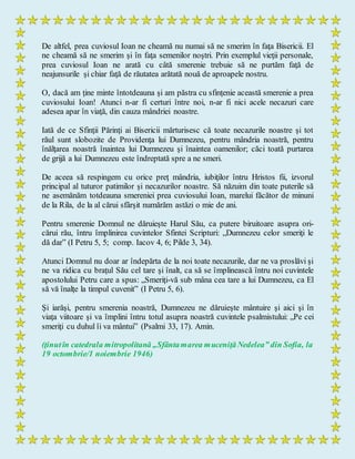De altfel, prea cuviosul Ioan ne cheamă nu numai să ne smerim în faţa Bisericii. El
ne cheamă să ne smerim şi în faţa semenilor noştri. Prin exemplul vieţii personale,
prea cuviosul Ioan ne arată cu câtă smerenie trebuie să ne purtăm faţă de
neajunsurile şi chiar faţă de răutatea arătată nouă de aproapele nostru.
O, dacă am ţine minte întotdeauna şi am păstra cu sfinţenie această smerenie a prea
cuviosului Ioan! Atunci n-ar fi certuri între noi, n-ar fi nici acele necazuri care
adesea apar în viaţă, din cauza mândriei noastre.
Iată de ce Sfinţii Părinţi ai Bisericii mărturisesc că toate necazurile noastre şi tot
răul sunt slobozite de Providenţa lui Dumnezeu, pentru mândria noastră, pentru
înălţarea noastră înaintea lui Dumnezeu şi înaintea oamenilor; căci toată purtarea
de grijă a lui Dumnezeu este îndreptată spre a ne smeri.
De aceea să respingem cu orice preţ mândria, iubiţilor întru Hristos fii, izvorul
principal al tuturor patimilor şi necazurilor noastre. Să năzuim din toate puterile să
ne asemănăm totdeauna smereniei prea cuviosului Ioan, marelui făcător de minuni
de la Rila, de la al cărui sfârşit numărăm astăzi o mie de ani.
Pentru smerenie Domnul ne dăruieşte Harul Său, ca putere biruitoare asupra ori-
cărui rău, întru împlinirea cuvintelor Sfintei Scripturi: „Dumnezeu celor smeriţi le
dă dar” (I Petru 5, 5; comp. Iacov 4, 6; Pilde 3, 34).
Atunci Domnul nu doar ar îndepărta de la noi toate necazurile, dar ne va proslăvi şi
ne va ridica cu braţul Său cel tare şi înalt, ca să se împlinească întru noi cuvintele
apostolului Petru care a spus: „Smeriţi-vă sub mâna cea tare a lui Dumnezeu, ca El
să vă înalţe la timpul cuvenit” (I Petru 5, 6).
Şi iarăşi, pentru smerenia noastră, Dumnezeu ne dăruieşte mântuire şi aici şi în
viaţa viitoare şi va împlini întru totul asupra noastră cuvintele psalmistului: „Pe cei
smeriţi cu duhul îi va mântui” (Psalmi 33, 17). Amin.
(ţinutîn catedrala mitropolitană „Sfântamarea muceniţăNedelea” din Sofia, la
19 octombrie/1 noiembrie 1946)
 