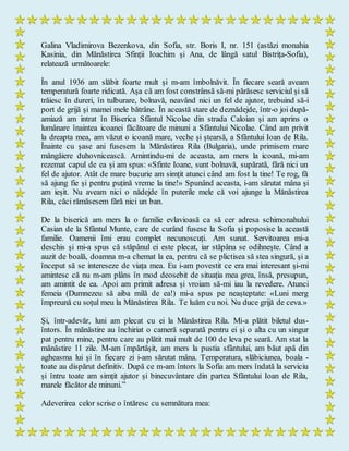 Galina Vladimirova Bezenkova, din Sofia, str. Boris I, nr. 151 (astăzi monahia
Kasinia, din Mănăstirea Sfinții Ioachim și Ana, de lângă satul Bistrița-Sofia),
relatează următoarele:
În anul 1936 am slăbit foarte mult și m-am îmbolnăvit. În fiecare seară aveam
temperatură foarte ridicată. Așa că am fost constrânsă să-mi părăsesc serviciul și să
trăiesc în dureri, în tulburare, bolnavă, neavând nici un fel de ajutor, trebuind să-i
port de grijă și mamei mele bătrâne. În această stare de deznădejde, într-o joi după-
amiază am intrat în Biserica Sfântul Nicolae din strada Caloian și am aprins o
lumânare înaintea icoanei făcătoare de minuni a Sfântului Nicolae. Când am privit
la dreapta mea, am văzut o icoană mare, veche și ștearsă, a Sfântului Ioan de Rila.
Înainte cu șase ani fusesem la Mănăstirea Rila (Bulgaria), unde primisem mare
mângâiere duhovnicească. Amintindu-mi de aceasta, am mers la icoană, mi-am
rezemat capul de ea și am spus: «Sfinte Ioane, sunt bolnavă, supărată, fără nici un
fel de ajutor. Atât de mare bucurie am simțit atunci când am fost la tine! Te rog, fă
să ajung fie și pentru puțină vreme la tine!» Spunând aceasta, i-am sărutat mâna și
am ieșit. Nu aveam nici o nădejde în puterile mele că voi ajunge la Mănăstirea
Rila, căci rămăsesem fără nici un ban.
De la biserică am mers la o familie evlavioasă ca să cer adresa schimonahului
Casian de la Sfântul Munte, care de curând fusese la Sofia și poposise la această
familie. Oamenii îmi erau complet necunoscuți. Am sunat. Servitoarea mi-a
deschis și mi-a spus că stăpânul ei este plecat, iar stăpâna se odihnește. Când a
auzit de boală, doamna m-a chemat la ea, pentru că se plictisea să stea singură, și a
început să se intereseze de viața mea. Eu i-am povestit ce era mai interesant și-mi
amintesc că nu m-am plâns în mod deosebit de situația mea grea, însă, presupun,
am amintit de ea. Apoi am primit adresa și vroiam să-mi iau la revedere. Atunci
femeia (Dumnezeu să aiba milă de ea!) mi-a spus pe neașteptate: «Luni merg
împreună cu soțul meu la Mănăstirea Rila. Te luăm cu noi. Nu duce grijă de ceva.»
Și, într-adevăr, luni am plecat cu ei la Mănăstirea Rila. Mi-a plătit biletul dus-
întors. În mănăstire au închiriat o cameră separată pentru ei și o alta cu un singur
pat pentru mine, pentru care au plătit mai mult de 100 de leva pe seară. Am stat la
mănăstire 11 zile. M-am împărtășit, am mers la pustia sfântului, am băut apă din
agheasma lui și în fiecare zi i-am sărutat mâna. Temperatura, slăbiciunea, boala -
toate au dispărut definitiv. După ce m-am întors la Sofia am mers îndată la serviciu
și întru toate am simțit ajutor și binecuvântare din partea Sfântului Ioan de Rila,
marele făcător de minuni.”
Adeverirea celor scrise o întăresc cu semnătura mea:
 