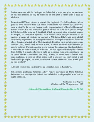 însă nu aveam ce să-i fac. Mai apoi s-a îmbolnăvit și soțul meu și nu am avut cum
să mă mai întâlnesc cu ea; de aceea nu am mai știut o vreme cum o duce cu
sănătatea.
În acest an (1955) am văzut-o la biserică. S-a împărtășit. Era în Postul mare. Mi s-a
părut că arăta mult mai bine. Am rămas foarte mirată. Am întrebat-o: «Zdravceva,
cum te simți!?» Iar ea s-a bucurat mult, răspunzându-mi: «Slavă lui Dumnezeu!
Sfântul Ioan de Rila m-a tămăduit!» Și mi-a povestit că în vis i s-a spus să meargă
la Mănăstirea Rila, unde va fi tămăduită. Când i-a povestit visul soțului ei, acesta,
la început, s-a împotrivit spunând: «Am cheltuit atâția bani pe tratament și pe
doctori, și acum să cheltuim pe drumuri la Mănăstirea Rila?» Mai apoi, văzând
însă dorința ei puternică de a merge la mănăstire, a acceptat acest lucru. Înainte să
plece, femeia s-a hotărât să ia 20 de tablete de Remifon, ca să se întremeze pentru
călătorie. Însă, atunci când au urcat în tren, a vomat necontenit toate tabletele pe
care le înghițise. Cu toate acestea, a avut puterea de a ajunge cu bine la mănăstire.
Chiar seara, de cum au sosit, ea a dorit să i se facă rugăciuni la moaștele Sfântului
Ioan de Rila. S-a rugat cu lacrimi în ochi, iar în vremea rugăciunii a simțit ceva - ca
un curent electric – trecându-i prin corp. În timp ce săruta mâna Sfântului Ioan,
după rugăciune, a simțit că sărută mâna caldă a unui om viu. Din biserică a ieșit
înzdrăvenită pe deplin, iar acum e sănătoasă. Nu mai există vreo urmă a bolii grele
de care a suferit."
Adevărul celor de mai sus îl intăresc cu semnătura mea: S. Karnakova.
Subsemnatul protoiereu Gheorghi Jekov Popov, adeveresc că Maria Nikolova
Zdravceva este enoriașa mea. Știu că ea a suferit de o boală grea și că acum este pe
deplin sănătoasă.
Protoiereu G.J. Popov,
Mănăstirea Rila, 17 septembrie 1955
(MinunileSfântuluiIoan de Rila, Editura Sophia, pp. 96-98)
 
