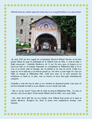 Sfântul Ioan nu refuză ajutorul când cineva se roagă fierbinte și cu sinceritate
„În anul 1938 am fost rugată de comunitatea Bisericii Sfântul Nicolae să țin lista
pentru biletul de grup la pelerinajul de la Sfântul Ioan de Rila. A venit la mine o
fetiță cunoscută - Liudmila Dimitrova, de 12 ani. Ea mi-a spus că bunica ei s-a
trecut pe listă ca să meargă împreună cu comunitatea la Mănăstirea Rila și că ar
vrea și ea foarte mult să meargă, dar că părinții ei nu sunt de acord. Fetița m-a
rugat să vin la tatăl său și să intervin pentru ea. Am mers și l-am rugat să o lase pe
fetiță să meargă la Mănăstirea Rila. Tatăl mi-a spus că în acel moment era
strâmtorat cu banii și, în plus, vrea ca bunica să nu-și facă griji, refuzându-mă
categoric.
Liudmila a venit din nou la mine și m-a întrebat de răspunsul primit. I-am spus că
am fost refuzată de tatăl ei și am sfătuit-o sa nu-l sâcâie mai mult.
- Dar ce să fac acum? Vreau atăt de mult să merg la Mănăstirea Rila... La cine să
mă duc, cine să-mi ajute? Poate numai Sfântul Ioan de Rila!, mi-a spus fetița.
- Da, chiar dacă tatăl tău nu te-a înțeles, doar Sfântul Ioan poate să te ajute și
nimeni altcineva. Roagă-te lui. Doar el poate să-ți împlinească dorința, i-am
răspuns.
 