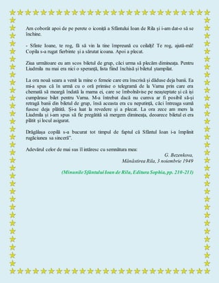 Am coborât apoi de pe perete o iconiță a Sfântului Ioan de Rila și i-am dat-o să se
închine.
- Sfinte Ioane, te rog, fă să vin la tine împreună cu ceilalți! Te rog, ajută-mă!
Copila s-a rugat fierbinte și a sărutat icoana. Apoi a plecat.
Ziua următoare eu am scos biletul de grup, căci urma să plecăm dimineața. Pentru
Liudmila nu mai era nici o speranță, lista fiind închisă și biletul ștampilat.
La ora nouă seara a venit la mine o femeie care era înscrisă și dăduse deja banii. Ea
mi-a spus că în urmă cu o oră primise o telegramă de la Varna prin care era
chemată să meargă îndată la mama ei, care se îmbolnăvise pe neașteptate și că iși
cumpărase bilet pentru Varna. M-a întrebat dacă nu cumva ar fi posibil să-și
retragă banii din biletul de grup, însă aceasta era cu neputință, căci întreaga sumă
fusese deja plătită. Și-a luat la revedere și a plecat. La ora zece am mers la
Liudmila și i-am spus să fie pregătită să mergem dimineața, deoarece biletul ei era
plătit și locul asigurat.
Drăgălașa copilă s-a bucurat tot timpul de faptul că Sfântul Ioan i-a împlinit
rugăciunea sa sinceră”.
Adevărul celor de mai sus îl intăresc cu semnătura mea:
G. Bezenkova,
Mănăstirea Rila, 3 noiembrie 1949
(MinunileSfântuluiIoan de Rila, Editura Sophia, pp. 210-211)
 