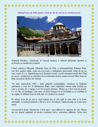 Sfântul Ioan de Rila ajută o fată de 40 de ani să se căsătorească
Asparuh Birnikov, funcționar în ora­șul Iambol, a adresat părintelui egumen o
scrisoare cu următorul conținut:
Citind cărticica Minunile Sfântului Ioan de Rila, a arhimandritului Kliment Rileț,
cea de-a șaptea ediție, soția mi-a povestit o întâmplare interesantă, trăită de ea, pe
care vreau să v-o împărtășească și dumneavoastră, și prin dumneavoastră altor frați
și surori, credincioși și cinstitori ai ocrotitorului nostru, preacuviosul Sfânt Ioan de
Rila, pustnicul făcător de minuni:
“În luna septembrie 1947 - data adunării comunităților ortodoxe în Bulgaria
(adunarea a avut loc la Mănăstirea Rila), i-am împărtășit mamei mele dorința pe
care o aveam, de a merge și noi la această adunare. Mama nu a fost însă de acord.
Ca s-o fac să înțeleagă, i-am spus că dacă mergem să ne închinăm și cu credință să
ne rugăm la Sfântul Ioan de Rila mă voi căsători în curând.
Pe atunci avea 40 de ani și visul mamei era să mă vadă la casa mea și în bună
rânduială. Această propunere a făcut-o să se învoiască. Impresionată, nu a mai spus
nimic.
Am pornit la drum. Drumul nu a fost ușor - am călătorit în vagoane de vite. Mama
era tot timpul supărată că ne-am aventurat într-o asemenea călătorie. Eram însă
 