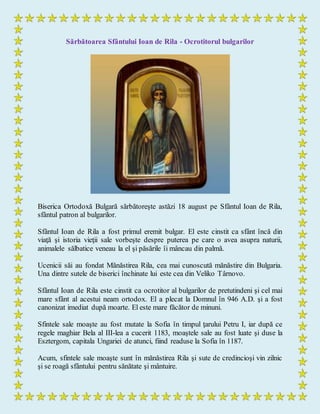 Sărbătoarea Sfântului Ioan de Rila - Ocrotitorul bulgarilor
Biserica Ortodoxă Bulgară sărbătoreşte astăzi 18 august pe Sfântul Ioan de Rila,
sfântul patron al bulgarilor.
Sfântul Ioan de Rila a fost primul eremit bulgar. El este cinstit ca sfânt încă din
viaţă şi istoria vieţii sale vorbeşte despre puterea pe care o avea asupra naturii,
animalele sălbatice veneau la el şi păsările îi mâncau din palmă.
Ucenicii săi au fondat Mănăstirea Rila, cea mai cunoscută mănăstire din Bulgaria.
Una dintre sutele de biserici închinate lui este cea din Veliko Târnovo.
Sfântul Ioan de Rila este cinstit ca ocrotitor al bulgarilor de pretutindeni şi cel mai
mare sfânt al acestui neam ortodox. El a plecat la Domnul în 946 A.D. şi a fost
canonizat imediat după moarte. El este mare făcător de minuni.
Sfintele sale moaşte au fost mutate la Sofia în timpul ţarului Petru I, iar după ce
regele maghiar Bela al III-lea a cucerit 1183, moaştele sale au fost luate şi duse la
Esztergom, capitala Ungariei de atunci, fiind readuse la Sofia în 1187.
Acum, sfintele sale moaşte sunt în mănăstirea Rila şi sute de credincioşi vin zilnic
şi se roagă sfântului pentru sănătate şi mântuire.
 