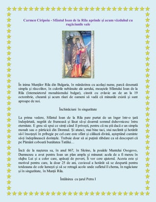 Carmen Ciripoiu - Sfântul Ioan de la Rila aprinde şi acum văzduhul cu
rugăciunile sale
În inima Munților Rila din Bulgaria, în mănăstirea cu același nume, parcă desenată
simplu și răscolitor, în culorile nebănuite ale aerului, moaștele Sfântului Ioan de la
Rila (întemeietorul monahismului bulgar), cinstit cu evlavie an de an la 19
octombrie, cheamă și acum râuri de oameni să vadă că minunile există și sunt
aproape de noi.
Închinăciuni în singurătate
La prima vedere, Sfântul Ioan de la Rila pare purtat de un înger într-o țară
îndepărtată, negrăit de frumoasă și lăsat să-și doarmă somnul duhovnicesc întru
eternitate. E greu să spui ce simți când îl privești, pentru că nu știi dacă e un simplu
monah sau o părticică din Domnul. Și atunci, mai bine taci, stai neclintit și hotărât
să-l însoțești în pribegie pe cel care este sfânt și călăuză divină, așteptând cuminte
să-ți îndeplinească dorințele. Trebuie doar să ai puțină răbdare ca să descoperi că
pe Pământ coboară bunătatea Tatălui…
Încă de la nașterea sa, în anul 867, în Skrino, la poalele Muntelui Osogovo,
Dumnezeu a avut pentru Ioan un plan amplu și minunat: acela de a fi mereu în
slujba Lui și a celor care, apăsați de poveri, Îi vor cere ajutorul. Acesta este și
motivul pentru care, la doar 25 de ani, cuviosul a hotărât să se despartă pentru
totdeauna de cele lumești și să se retragă acolo unde sufletul îl chema, în rugăciune
și în singurătate, în Munții Rila.
Întâlnirea cu ţarul Petru I
 