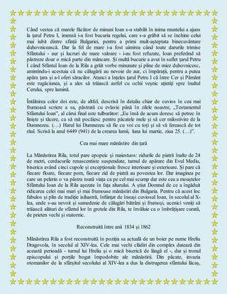 Când vestea că marele făcător de minuni Ioan s-a stabilit în inima muntelui a ajuns
la ţarul Petru I, imensă i-a fost bucuria regelui, care s-a grăbit să se închine celui
mai iubit dintre sfinții Bulgariei, pentru a primi mult-așteptata binecuvântare
duhovnicească. Dar la fel de mare i-a fost uimirea când toate darurile trimise
Sfântului - aur și lucruri de mare valoare - i-au fost refuzate, Ioan preferând să
păstreze doar o mică parte din mâncare. Și multă bucurie a avut în suflet ţarul Petru
I când Sfântul Ioan de la Rila a grăit vorbe minunate și pline de miez duhovnicesc,
amintindu-i acestuia că nu călugării au nevoie de aur, ci împărații, pentru a putea
apăra țara și a-l oferi săracilor. Atunci a înțeles ţarul Petru I că între Cer și Pământ
este rugăciunea, și a ales să trăiască astfel cu ochii veșnic ațintiți spre înaltul
Cerului, spre lumină.
Întâlnirea celor doi este, de altfel, descrisă în detaliu chiar de cuvios în cea mai
frumoasă scriere a sa, păstrată cu evlavie până în zilele noastre, „Testamentul
Sfântului Ioan”, al cărui final este tulburător: „Eu însă de acum doresc să petrec în
liniște și tăcere, ca să mă pocăiesc pentru păcatele mele și să cer milostivire de la
Dumnezeu. (…) Harul lui Dumnezeu să fie cu voi cu toți și să vă ferească de tot
răul. Scrisă la anul 6449 (941) de la crearea lumii, luna lui martie, ziua 25. (…)”.
Cea mai mare mănăstire din țară
La Mănăstirea Rila, totul pare epopeic şi maiestuos: zidurile de piatră înalte de 24
de metri, cerdacurile renascentiste suspendate, turnul de apărare din Evul Mediu,
biserica având cinci cupole și excepționale fresce interioare și exterioare. Și pare că
fiecare floare, fiecare pom, fiecare zid de piatră au povestea lor. Dar imaginea pe
care un pelerin o va păstra toată viața ca pe cel mai scump dar este cea a moaștelor
Sfântului Ioan de la Rila așezate în fața altarului. A știut Domnul de ce a îngăduit
ridicarea celei mai mari și mai frumoase mănăstiri din Bulgaria. Pentru că acest loc
fabulos și plin de tradiție isihastră, înființat de însuși cuviosul Ioan, în secolul al X-
lea, unde s-au nevoit și sumedenie de călugări bătrâni și frumoși, ucenici veniți să
trăiască alături de sfântul lor în grotele din Rila, te învăluie ca o îmbrățișare curată,
de prieten vechi și statornic.
Reconstruită între anii 1834 şi 1862
Mănăstirea Rila a fost reconstruită în poziția sa actuală de un boier pe nume Hreliu
Dragovola, în secolul al XIV-lea. Cele mai vechi clădiri din complex datează din
această perioadă - turnul lui Hreliu și o mică biserică de lângă el -, dar și tronul
episcopului și porțile bogat împodobite ale mănăstirii. Din păcate, invazia
otomanilor de la sfârșitul secolului al XIV-lea a dus la distrugerea sfântului lăcaș,
 