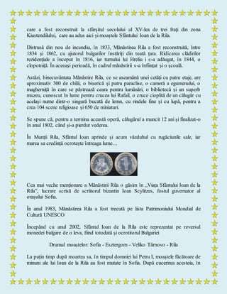 care a fost reconstruit la sfârșitul secolului al XV-lea de trei frați din zona
Kiustendilului, care au adus aici și moaștele Sfântului Ioan de la Rila.
Distrusă din nou de incendiu, în 1833, Mănăstirea Rila a fost reconstruită, între
1834 și 1862, cu ajutorul bulgarilor înstăriți din toată țara. Ridicarea clădirilor
rezidențiale a început în 1816, iar turnului lui Hreliu i s-a adăugat, în 1844, o
clopotniță. În aceeași perioadă, în cadrul mănăstirii s-a înființat și o școală.
Astăzi, binecuvântata Mănăstire Rila, ce se aseamănă unei cetăți cu patru etaje, are
aproximativ 300 de chilii, o biserică și patru paraclise, o cameră a egumenului, o
magherniță în care se păstrează ceara pentru lumânări, o bibliotecă și un superb
muzeu, cunoscut în lume pentru crucea lui Rafail, o cruce cioplită de un călugăr cu
același nume dintr-o singură bucată de lemn, cu rindele fine și cu lupă, pentru a
crea 104 scene religioase și 650 de miniaturi.
Se spune că, pentru a termina această operă, călugărul a muncit 12 ani și finalizat-o
în anul 1802, când și-a pierdut vederea.
În Munții Rila, Sfântul Ioan aprinde și acum văzduhul cu rugăciunile sale, iar
marea sa credință ocrotește întreaga lume…
Cea mai veche menționare a Mănăstirii Rila o găsim în „Viața Sfântului Ioan de la
Rila”, lucrare scrisă de scriitorul bizantin Ioan Scylitzes, fostul guvernator al
orașului Sofia.
În anul 1983, Mănăstirea Rila a fost trecută pe lista Patrimoniului Mondial de
Cultură UNESCO
Începând cu anul 2002, Sfântul Ioan de la Rila este reprezentat pe reversul
monedei bulgare de o leva, fiind totodată și ocrotitorul Bulgariei
Drumul moaştelor: Sofia - Esztergom - Veliko Târnovo - Rila
La puțin timp după moartea sa, în timpul domniei lui Petru I, moaștele făcătoare de
minuni ale lui Ioan de la Rila au fost mutate în Sofia. După cucerirea acesteia, în
 