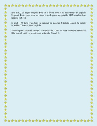 anul 1183, de regele maghiar Bella II, Sfintele moaște au fost trimise în capitala
Ungariei, Esztergom, unde au rămas timp de patru ani, până în 1187, când au fost
readuse în Sofia.
În anul 1194, țarul Ivan Asen I a ordonat ca moaștele Sfântului Ioan să fie mutate
în Veliko Târnovo, noua capitală.
Supraviețuind cuceririi turcești a orașului din 1393, au fost înapoiate Mănăstirii
Rila în anul 1469, cu permisiunea sultanului Murad II.
 