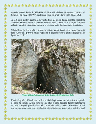 domniei țarului Boris I (852-889), al fiilor săi Vladimir (Rassate) (889-893) și
Simeon I cel mare (893-927) și al fiului celui din urmă - țarul Petru I (927-969).
A fost inițial păstor, pentru ca la vârsta de 25 de ani să devină preot la mănăstirea
Sfântului Dimitrie aflată la poalele piscului Ruen. După ce a acceptat viața de
călugăr, a părăsit mănăstirea pentru a-și continua traiul în singurătate și rugăciune.
Sfântul Ioan de Rila a trăit în izolare în diferite locuri, înainte de a merge în munții
Rila. Acolo și-a petrecut restul vieții sale în rugăciune într-o grotă sărăcăcioasă și
lipsită de confort.
Grota Sfântului Ioan de Rila de lângă Mănăstirea Rila
Potrivit legendei, Sfântul Ioan de Rila ar fi săvârșit numeroase minuni cu scopul de
a-i ajuta pe oameni. Aceste miracole i-au adus o faimă nedorită deoarece el încerca
să ducă o viață de pustnic și să evite contactul cu alte persoane. Un număr tot mai
mare de ucenici, mulți tineri credincioși și susținători au construit o tabără în jurul
 
