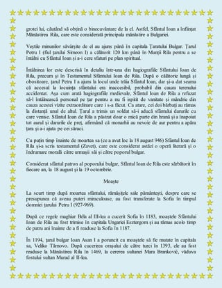 grotei lui, căutând să obțină o binecuvântare de la el. Astfel, Sfântul Ioan a înființat
Mănăstirea Rila, care este considerată principala mănăstire a Bulgariei.
Veștile minunilor săvârșite de el au ajuns până în capitala Țaratului Bulgar. Țarul
Petru I (fiul țarului Simeon I) a călătorit 120 km până în Munții Rila pentru a se
întâlni cu Sfântul Ioan și a-i cere sfaturi pe plan spiritual.
Întâlnirea lor este descrisă în detaliu într-una din hagiografiile Sfântului Ioan de
Rila, precum și în Testamentul Sfântului Ioan de Rila. După o călătorie lungă și
obositoare, țarul Petru I a ajuns la locul unde trăia Sfântul Ioan, dar și-a dat seama
că accesul la locuința sfântului era inaccesibil, probabil din cauza terenului
accidentat. Așa cum arată hagiografiile medievale, Sfântul Ioan de Rila a refuzat
să-l întâlnească personal pe țar pentru a nu fi ispitit de vanitate și mândrie din
cauza acestei vizite extraordinare care i s-a făcut. Ca atare, cei doi bărbați au rămas
la distanță unul de altul. Țarul a trimis un soldat să-i aducă sfântului darurile cu
care venise. Sfântul Ioan de Rila a păstrat doar o mică parte din hrană și a înapoiat
tot aurul și darurile de preț, afirmând că monarhii au nevoie de aur pentru a apăra
țara și a-i ajuta pe cei săraci.
Cu puțin timp înainte de moartea sa (ce a avut loc la 18 august 946) Sfântul Ioan de
Rila și-a scris testamentul (Zavet), care este considerat astăzi o operă literară și o
îndrumare morală către urmașii săi și către poporul bulgar.
Considerat sfântul patron al poporului bulgar, Sfântul Ioan de Rila este sărbătorit în
fiecare an, la 18 august și la 19 octombrie.
Moaște
La scurt timp după moartea sfântului, rămășițele sale pământești, despre care se
presupunea că aveau puteri miraculoase, au fost transferate la Sofia în timpul
domniei țarului Petru I (927-969).
După ce regele maghiar Béla al III-lea a cucerit Sofia în 1183, moaștele Sfântului
Ioan de Rila au fost trimise în capitala Ungariei Esztergom și au rămas acolo timp
de patru ani înainte de a fi readuse la Sofia în 1187.
În 1194, țarul bulgar Ioan Asan I a poruncit ca moaștele să fie mutate în capitala
sa, Veliko Tărnovo. După cucerirea orașului de către turci în 1393, ele au fost
readuse la Mănăstirea Rila în 1469, la cererea sultanei Mara Branković, văduva
fostului sultan Murad al II-lea.
 