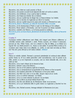 Bucură-te, căci, dintr-un copil, pustnic ai făcut;
Bucură-te, căci pentru această nouă năpastă din răul cel vechi ai suferit;
Bucură-te, căci defăimare că pe copil ai răpit ai răbdat;
Bucură-te, căci batjocura fratelui tău ai îndurat;
Bucură-te, căci pe copilul luat de lângă tine cu binecuvântare l-ai întărit;
Bucură-te, căci cu lacrimi de rugăciune pe diavol ai ruşinat;
Bucură-te, căci pe copilul muşcat de şarpe prin moarte cu Domnul l-ai unit;
Bucură-te, floare a Raiului, pe stâncile muntelui Rila crescută;
Bucură-te, că de dumnezeiasca Piatră cu apă vie din belşug ai fost adăpat;
Bucură-te, floare tainică a Domnului, care nici în pustie n-ai rămas neştiută;
Bucură-te, candelă a lui Hristos, ce în bezna peşterii ai strălucit;
Bucură-te, prea cuvioaseIoane, făcătorule de minunidin Rila, slava şi bucuria
noastră!
Condac 5
Asemenea stelelor călăuzitoare sunt sfinţii, căci singuri spre Hristos călătoresc şi
celorlalţi oameni calea mântuirii o arată. Pentru aceasta, cel viclean îi munceşte,
precum pe tine, Sfinte Ioane, căci te-a chinuit în chip de tâlhar, şi cu bătaie te-a
izgonit din cea dintâi peşteră a ta. Atunci şi mai adânc în pustiul Rilei ai intrat şi în
scorbura unui stejar mare te-ai sălăşluit, ca, astfel, cu mai mari nevoinţe pe Dom-
nul Tău să-L prea slăveşti şi să-I aduci cântare: Aliluia!
Icos 5
Marea ta osârdie văzând, Domnul a poruncit pământului să rodească năut sălbatic
pentru hrana ta; El te-a arătat păstorilor celor necredincioşi, care în pustie te-au
aflat, pentru ca şi noi împreună cu aceştia, care au văzut minunile tale, să te che-
măm pe tine:
Bucură-te, cel ce mari chinuri de la demoni ai luat;
Bucură-te, nebiruit ostaş al lui Hristos;
Bucură-te, căci nu ai fost până la capăt de ei muncit;
Bucură-te, căci cu atotputernicul acoperământ al lui Hristos ai fost acoperit;
Bucură-te, căci înaintea păstorilor de Dumnezeu ai fost prea mărit;
Bucură-te, căci fără voia celor ce te-au aflat, despre viaţa ta le-ai vestit;
Bucură-te, cel ce cu ierburi minunate i-ai hrănit;
Bucură-te, cel ce cu semn minunat la plecare i-ai povăţuit;
Bucură-te, căci şi altora au propovăduit despre tine;
Bucură-te, căci din cele dăruite ţie de Dumnezeu nimic nu ai ascuns;
Bucură-te, cel ce pe îndrăcitul aflat în grele munci cu rugăciune şi lacrimi l-ai vin-
decat;
Bucură-te, căci, făcând aceasta, întreaga nădejde în Dumnezeu ţi-ai pus;
 