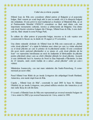 Cultul său și evlavia popular
Sfântul Ioan de Rila este considerat sfântul patron al Bulgariei și al poporului
bulgar, fiind venerat pe scară largă atât în țara sa natală, cât și în diaspora bulgară
din străinătate. El este privit în mod tradițional ca fondator al Mănăstirii Rila, un sit
al Patrimoniului Mondial UNESCO considerat ca fiind unul dintre cele mai
importante monumente culturale, istorice și arhitecturale ale Bulgariei. Una dintre
cele două biserici ortodoxe bulgare din Chicago, Sfântul Ioan de Rila, îi este dedi-
cată lui, fiind situată în zona Portage Park.
În calitate de sfânt patron al poporului bulgar, trecerea sa la cele veșnice este
comemorată în fiecare an, la datele de 18 august și 19 octombrie.
Una dintre minunile săvârșite de Sfântul Ioan de Rila este cunoscută ca „fabula
celor două plăcinte”: el a ajutat la hrănirea unor săraci pe care i-a vizitat aducând
cu el două plăcinte pe care le primise de la plăcintarul satului. El este considerat
din acest motiv patronul plăcintarilor și se spune că „cele două plăcinte ale lui
Ioan” vor reprezenta întotdeauna un mod de mulțumire al fabricanților de plăcinte
pentru plăcintarii săraci care au oferit sfântului ultimele lor două plăcinte. Această
zi este sărbătorită încă în America de Nord în Ziua Națională a Plăcintelor, la data
de 23 ianuarie, unde există tradiția de a aduce „două plăcinte” celor pe care-i
vizitezi.
Mănăstirea Ioannovsky, cea mai mare mănăstire din Sankt-Petersburg, îl come-
morează pe acest sfânt.
Pasul Sfântul Ivan Rilski de pe insula Livingston din arhipelagul South Shetland,
Antarctica, este numit după Ioan de Rila.
Capela „ Sfântul Ioan de Rila”, construită în anul 2003 la baza St. Kliment
Ohridski de pe insula Livingston, este primul edificiu ortodox din Antarctica și cel
mai sudic lăcaș de cult din lume.
O icoană a Sfântului Ioan de Rila este reprezentată pe reversul monedei bulgare de
1 leva emisă în 2002 și pe aversul bancnotei de 1 leva, emisă în 1999.
 