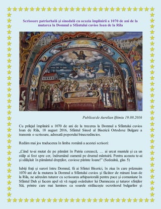 Scrisoare patriarhală şi sinodală cu ocazia împlinirii a 1070 de ani de la
mutarea la Domnul a Sfântului cuvios Ioan de la Rila
Publicatde Aurelian Iftimiu 19.08.2016
Cu prilejul împlinirii a 1070 de ani de la trecerea la Domnul a Sfântului cuvios
Ioan de Rila, 18 august 2016, Sfântul Sinod al Bisericii Ortodoxe Bulgare a
transmis o scrisoare, adresată poporului binecredincios.
Redăm mai jos traducerea în limba română a acestei scrisori:
„Când te-ai mutat de pe pământ în Patria cerească, … ai urcat muntele şi ca un
stâlp ai fost spre cer, îndrumând oamenii pe drumul mântuirii. Pentru aceasta te-ai
şi sălăşluit în pământul drepţilor, cuviose părinte Ioane!” (Sedealnă, glas 5)
Iubiţi fraţi şi surori întru Domnul, fii ai Sfintei Biserici, în ziua în care prăznuim
1070 ani de la mutarea la Domnul a Sfântului cuvios şi făcător de minuni Ioan de
la Rila, ne adresăm tuturor cu scrisoarea arhipastorală pentru pace şi comuniune în
Sfântul Duh şi facem apel să vă rugaţi osârduitor lui Dumnezeu şi tuturor sfinţilor
Săi, printre care mai luminos ca soarele străluceşte ocrotitorul bulgarilor şi
 