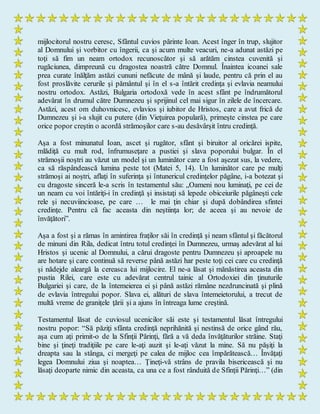 mijlocitorul nostru ceresc, Sfântul cuvios părinte Ioan. Acest înger în trup, slujitor
al Domnului şi vorbitor cu îngerii, ca şi acum multe veacuri, ne-a adunat astăzi pe
toţi să fim un neam ortodox recunoscător şi să arătăm cinstea cuvenită şi
rugăciunea, dimpreună cu dragostea noastră către Domnul. Înaintea icoanei sale
prea curate înălţăm astăzi cununi nefăcute de mână şi laude, pentru că prin el au
fost proslăvite cerurile şi pământul şi în el s-a întărit credinţa şi evlavia neamului
nostru ortodox. Astăzi, Bulgaria ortodoxă vede în acest sfânt pe îndrumătorul
adevărat în drumul către Dumnezeu şi sprijinul cel mai sigur în zilele de încercare.
Astăzi, acest om duhovnicesc, evlavios şi iubitor de Hristos, care a avut frică de
Dumnezeu şi i-a slujit cu putere (din Vieţuirea populară), primeşte cinstea pe care
orice popor creştin o acordă strămoşilor care s-au desăvârşit întru credinţă.
Aşa a fost minunatul Ioan, ascet şi rugător, sfânt şi biruitor al oricărei ispite,
mlădiţă cu mult rod, înfrumuseţare a pustiei şi slava poporului bulgar. În el
strămoşii noştri au văzut un model şi un luminător care a fost aşezat sus, la vedere,
ca să răspândească lumina peste tot (Matei 5, 14). Un luminător care pe mulţi
strămoşi ai noştri, aflaţi în suferinţa şi întunericul credinţelor păgâne, i-a botezat şi
cu dragoste sinceră le-a scris în testamentul său: „Oameni nou luminaţi, pe cei de
un neam cu voi întăriţi-i în credinţă şi insistaţi să lepede obiceiurile păgâneşti cele
rele şi necuviincioase, pe care … le mai ţin chiar şi după dobândirea sfintei
credinţe. Pentru că fac aceasta din neştiinţa lor; de aceea şi au nevoie de
învăţători”.
Aşa a fost şi a rămas în amintirea fraţilor săi în credinţă şi neam sfântul şi făcătorul
de minuni din Rila, dedicat întru totul credinţei în Dumnezeu, urmaş adevărat al lui
Hristos şi ucenic al Domnului, a cărui dragoste pentru Dumnezeu şi aproapele nu
are hotare şi care continuă să reverse până astăzi har peste toţi cei care cu credinţă
şi nădejde aleargă la cereasca lui mijlocire. El ne-a lăsat şi mănăstirea aceasta din
pustia Rilei, care este cu adevărat centrul tainic al Ortodoxiei din ţinuturile
Bulgariei şi care, de la întemeierea ei şi până astăzi rămâne nezdruncinată şi plină
de evlavia întregului popor. Slava ei, alături de slava întemeietorului, a trecut de
multă vreme de graniţele ţării şi a ajuns în întreaga lume creştină.
Testamentul lăsat de cuviosul ucenicilor săi este şi testamentul lăsat întregului
nostru popor: “Să păziţi sfânta credinţă neprihănită şi nestinsă de orice gând rău,
aşa cum aţi primit-o de la Sfinţii Părinţi, fără a vă deda învăţăturilor străine. Staţi
bine şi ţineţi tradiţiile pe care le-aţi auzit şi le-aţi văzut la mine. Să nu păşiţi la
dreapta sau la stânga, ci mergeţi pe calea de mijloc cea împărătească… Învăţaţi
legea Domnului ziua şi noaptea… Ţineţi-vă strâns de pravila bisericească şi nu
lăsaţi deoparte nimic din aceasta, ca una ce a fost rânduită de Sfinţii Părinţi…” (din
 