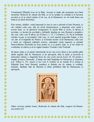 Testamentul Sfântului Ioan de la Rila). Acestea şi multe alte nestemate ne-a lăsat
moştenire făcătorul de minuni din Rila, ca să ne sprijine în credinţă şi în lucrarea
ascetică şi să ne aducă aminte că de sus, de la Dumnezeu, ne vin toată darea cea
bună şi tot darul desăvârşit.
Prin urmare, iubiţilor, veniţi împreună în ziua în care a adormit el întru Domnul, ca
să-i cântăm celui care, plin de râvnă dumnezeiască, a dispreţuit orice ispită a
acestei lumi, ca să găsească însingurarea în pustia Rilei şi acolo, în lipsuri şi
nevoinţe, cu lacrimi de pocăinţă a dobândit răsplata pe care Domnul a pregătit-o
din veac celor care Îl iubesc pe El (Iacov 1, 12; 1 Corinteni 2, 9). Să ne închinăm
cinstitei icoane şi nevoinţelor celui care, în zorii naşterii poporului bulgar, a fost
vas ales al Evangheliei lui Hristos şi al harului nestins al lui Dumnezeu; celui care
a biruit pe vrăjmaşul mântuirii noastre, minunând cetele îngereşti şi primind
binecuvântarea Domnului nu doar pentru el, ci şi pentru fraţi, ca şi noi astăzi să
continuăm să cădem şi să ne rugăm înaintea Tronului Celui Preaînalt.
Să ţinem minte şi să păzim îndemnurile lui pe care ni le-a lăsat şi să-i urmăm pilda
iubirii negrăite faţă de Dumnezeu şi de aproapele, tăria în ispite şi încercări şi
neîncetata căutare a singurului lucru de care avem nevoie (Luca 10, 42) pentru a
împlini porunca Domnului: „Căutaţi mai întâi Împărăţia lui Dumnezeu şi dreptatea
Lui” (Matei 6, 33). Atunci şi noi vom fi vrednici să ne numim fii şi urmaşi ai
Sfântului Ioan întru Domnul, purtători ai duhului său de unitate şi credinţă,
dreptate, fidelitate faţă de Biserică şi iubire jertfelnică faţă de Dumneuzeu şi
aproapele.
Sfinte cuvioase părinte Ioane, făcătorule de minuni din Rila, roagă-te lui Dumne-
zeu pentru noi!
 