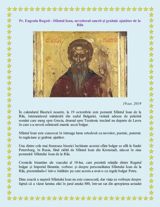 Pr. Eugeniu Rogoti - Sfântul Ioan, nevoitorul smerit şi grabnic ajutător de la
Rila
19 oct. 2019
În calendarul Bisericii noastre, la 19 octombrie este pomenit Sfântul Ioan de la
Rila, întemeietorul mănăstirii din sudul Bulgariei, vizitată adesea de pelerinii
români care merg spre Grecia, drumul spre Tesalonic trecând nu departe de Lavra
în care s-a nevoit odinioară marele ascet bulgar.
Sfântul Ioan este cunoscut în întreaga lume ortodoxă ca nevoitor, pustnic, puternic
în rugăciune şi grabnic ajutător.
Una dintre cele mai frumoase biserici închinate acestui sfânt bulgar se află la Sankt
Petersburg, în Rusia, fiind zidită de Sfântul Ioan din Kronstadt, născut în ziua
pomenirii Sfântului Ioan de la Rila.
Cronicile bizantine ale veacului al 10-lea, care prezintă relaţiile dintre Regatul
bulgar şi Imperiul Bizantin, vorbesc şi despre personalitatea Sfântului Ioan de la
Rila, prezentându-l într-o întâlnire pe care acesta a avut-o cu regele bulgar Petru.
Data exactă a naşterii Sfântului Ioan nu este cunoscută, dar viaţa sa vorbeşte despre
faptul că a văzut lumina zilei în jurul anului 880, într-un sat din apropierea actualei
 