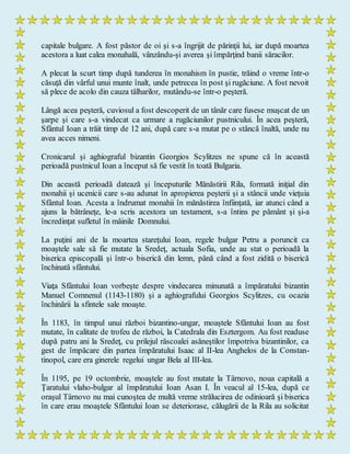 capitale bulgare. A fost păstor de oi şi s-a îngrijit de părinţii lui, iar după moartea
acestora a luat calea monahală, vânzându-şi averea şi împărţind banii săracilor.
A plecat la scurt timp după tunderea în monahism în pustie, trăind o vreme într-o
căsuţă din vârful unui munte înalt, unde petrecea în post şi rugăciune. A fost nevoit
să plece de acolo din cauza tâlharilor, mutându-se într-o peşteră.
Lângă acea peşteră, cuviosul a fost descoperit de un tânăr care fusese muşcat de un
şarpe şi care s-a vindecat ca urmare a rugăciunilor pustnicului. În acea peşteră,
Sfântul Ioan a trăit timp de 12 ani, după care s-a mutat pe o stâncă înaltă, unde nu
avea acces nimeni.
Cronicarul şi aghiograful bizantin Georgios Scylitzes ne spune că în această
perioadă pustnicul Ioan a început să fie vestit în toată Bulgaria.
Din această perioadă datează şi începuturile Mănăstirii Rila, formată iniţial din
monahii şi ucenicii care s-au adunat în apropierea peşterii şi a stâncii unde vieţuia
Sfântul Ioan. Acesta a îndrumat monahii în mănăstirea înfiinţată, iar atunci când a
ajuns la bătrâneţe, le-a scris acestora un testament, s-a întins pe pământ şi şi-a
încredinţat sufletul în mâinile Domnului.
La puţini ani de la moartea stareţului Ioan, regele bulgar Petru a poruncit ca
moaştele sale să fie mutate la Sredeţ, actuala Sofia, unde au stat o perioadă la
biserica episcopală şi într-o biserică din lemn, până când a fost zidită o biserică
închinată sfântului.
Viaţa Sfântului Ioan vorbeşte despre vindecarea minunată a împăratului bizantin
Manuel Comnenul (1143-1180) şi a aghiografului Georgios Scylitzes, cu ocazia
închinării la sfintele sale moaşte.
În 1183, în timpul unui război bizantino-ungar, moaştele Sfântului Ioan au fost
mutate, în calitate de trofeu de război, la Catedrala din Esztergom. Au fost readuse
după patru ani la Sredeţ, cu prilejul răscoalei asăneştilor împotriva bizantinilor, ca
gest de împăcare din partea împăratului Isaac al II-lea Anghelos de la Constan-
tinopol, care era ginerele regelui ungar Bela al III-lea.
În 1195, pe 19 octombrie, moaştele au fost mutate la Târnovo, noua capitală a
Ţaratului vlaho-bulgar al împăratului Ioan Asan I. În veacul al 15-lea, după ce
oraşul Târnovo nu mai cunoştea de multă vreme strălucirea de odinioară şi biserica
în care erau moaştele Sfântului Ioan se deteriorase, călugării de la Rila au solicitat
 