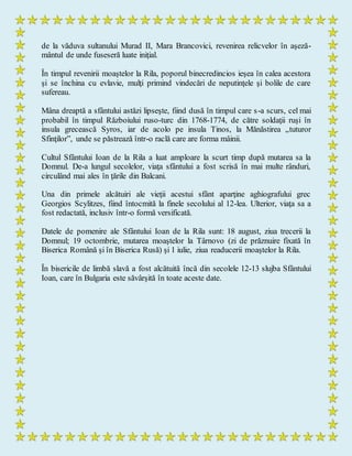de la văduva sultanului Murad II, Mara Brancovici, revenirea relicvelor în aşeză-
mântul de unde fuseseră luate iniţial.
În timpul revenirii moaştelor la Rila, poporul binecredincios ieşea în calea acestora
şi se închina cu evlavie, mulţi primind vindecări de neputinţele şi bolile de care
sufereau.
Mâna dreaptă a sfântului astăzi lipseşte, fiind dusă în timpul care s-a scurs, cel mai
probabil în timpul Războiului ruso-turc din 1768-1774, de către soldaţii ruşi în
insula grecească Syros, iar de acolo pe insula Tinos, la Mănăstirea „tuturor
Sfinţilor”, unde se păstrează într-o raclă care are forma mâinii.
Cultul Sfântului Ioan de la Rila a luat amploare la scurt timp după mutarea sa la
Domnul. De-a lungul secolelor, viaţa sfântului a fost scrisă în mai multe rânduri,
circulând mai ales în ţările din Balcani.
Una din primele alcătuiri ale vieţii acestui sfânt aparţine aghiografului grec
Georgios Scylitzes, fiind întocmită la finele secolului al 12-lea. Ulterior, viaţa sa a
fost redactată, inclusiv într-o formă versificată.
Datele de pomenire ale Sfântului Ioan de la Rila sunt: 18 august, ziua trecerii la
Domnul; 19 octombrie, mutarea moaştelor la Târnovo (zi de prăznuire fixată în
Biserica Română şi în Biserica Rusă) şi 1 iulie, ziua readucerii moaştelor la Rila.
În bisericile de limbă slavă a fost alcătuită încă din secolele 12-13 slujba Sfântului
Ioan, care în Bulgaria este săvârşită în toate aceste date.
 