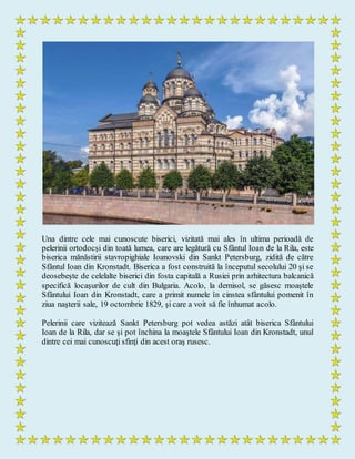 Una dintre cele mai cunoscute biserici, vizitată mai ales în ultima perioadă de
pelerinii ortodocşi din toată lumea, care are legătură cu Sfântul Ioan de la Rila, este
biserica mănăstirii stavropighiale Ioanovski din Sankt Petersburg, zidită de către
Sfântul Ioan din Kronstadt. Biserica a fost construită la începutul secolului 20 şi se
deosebeşte de celelalte biserici din fosta capitală a Rusiei prin arhitectura balcanică
specifică locaşurilor de cult din Bulgaria. Acolo, la demisol, se găsesc moaştele
Sfântului Ioan din Kronstadt, care a primit numele în cinstea sfântului pomenit în
ziua naşterii sale, 19 octombrie 1829, şi care a voit să fie înhumat acolo.
Pelerinii care vizitează Sankt Petersburg pot vedea astăzi atât biserica Sfântului
Ioan de la Rila, dar se şi pot închina la moaştele Sfântului Ioan din Kronstadt, unul
dintre cei mai cunoscuţi sfinţi din acest oraş rusesc.
 