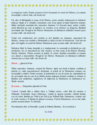 cu trupul pe roată. Pentru aceasta ai fost încununat în ceruri de Hristos, cu cununa
neveștejită a slavei Sale. (de două ori)
Fiu ales al Bichigiului și ostaș al lui Hristos, peste straiele strămoșești ai îmbrăcat
platoșa vitejiei și a virtuților creștinești, care te-au ajutat să lupți împotriva nedrep-
tăților săvârșite neamului tău, mucenice Atanasie. Cu bucurie mare, astăzi, credin-
cioșii Bisericii pe care ai apărat-o se veselesc și te cinstesc cu dragoste, lăudând
nevoințele tale: Roagă-te lui Hristos Dumnezeu să dăruiască sufletelor noastre pace
și mare milă. (de două ori)
Veniți toți credincioșii să-l cinstim și să-l lăudăm pe Atanasie, mucenicul lui
Hristos, steaua cea osebită a Năsăudului și zidul cel tare al Ortodoxiei. Toți într-un
glas să-l rugăm să ceară lui Hristos Dumnezeu pace și mare milă. (de două ori)
Îmbrăcat fiind în haina dreptății și a înțelepciunii, în osteneală ai dobândit pe cele
trecătoare, iar cu mucenicul pe cele veșnice, ca bun ostaș al lui Hristos Domnul,
fericite Atanasie. Pentru aceasta ai primit, în ceruri, răsplata ostenelilor și cununa
cea aleasă a mucenicilor: Roagă-te lui Hristos Dumnezeu să dăruiască sufletelor
noastre pace și mare milă. (de două ori)
Slavă…, glasul al 6-lea
Sfinte mucenice Atanasie, ostașul lui Hristos, lupta cea bună ai luptat, credința ai
păstrat și, calea mucenicească săvârșind, ai primit de la Dumnezeu cununa cea
neveștejită a măririi. Pentru aceasta, la prăznuirea ta cea de peste an, minunându-ne
de nevoințele tale pe care le-ai răbdat pentru apărarea dreptei credințe în Ardeal, te
lăudăm și-ți mulțumim, rugându-te să mijlocești la Dumnezeu să mântuiască su-
fletele noastre.
Și acum…, Dogmatica glasului al 6-lea
Vohod: Lumină lină a sfintei slave a Tatălui ceresc, celui fără de moarte, a
Sfântului, Fericitului, Iisuse Hristoase, venind la apusul soarelui, văzând lumina
cea de seară, lăudăm pe Tatăl şi pe Fiul şi pe Sfântul Duh, Dumnezeu; vrednic eşti
în toată vremea a fi lăudat de glasuri cuvioase, Fiul lui Dumnezeu, cel ce dai viaţă,
pentru aceasta lumea Te slăveşte.
Prochimenul zilei și Paremiile (caută la Sfântul Dimitrie, 26 octombrie.)
La Litie
 