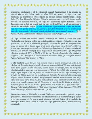 grănicerilor năsăudeni şi să le sfinţească steagul Regimentului II de graniţă, pe
platoul Mocirla din Salva, unde se aflau 3000 de recruţi. În faţa celor două
batalioane de infanterie şi opt companii de cavaleri stăteau înşirate lângă comuna
Salva [Pr. Ion Alexandru Mizgan, Ofensiva uniatismului...., p 56;] şi cum revolta
mocnea în sufletele fiecăruia, în faţa lor (recruţilor) apare bătrânul Tănase
Todoran, care a slujit ca soldat încă de sub împăratul Carol al VI-lea, care era în
vârstă de 104 ani şi a strigat: „Vrem vlădică de legea noastră. Astfel nu jurăm.
Aşa nu vom purta armele, ca Sfânta Lege Românească să ne-o ciufulească
tisturile. Jos armele! Alungaţi afară păgânii din toate hotarele noastre!” [ Pr.
Nicolae Feier, Sfinţii romani Atanasie Todoran din Bichigiu…, p 48;].
De fapt aceasta era dorirea tuturor românilor nu numai a celor din zona
Năsăudului, mai departe vedem ce scriu împărătesei sibienii: „Ori arhiereu de lege
grecească, ori să ni se sloboadă graniţele, să ieşim din ţară, să mergem acolo
unde om putea să ni ţinem legea şi să avem şi pământ ca să trăim! ...Altfel nu
jurăm. Aşa nu vom purta armele, ca Sfânta Lege Românească să ne-o ciufulească
tisturile. Jos armele! Alungaţiafară păgânii din hotarele noastre!” [S. Dragomir,
„Revista teologică III”, p 72-73 şi N. Iorga “Istoria Românilor din Ardeal şi
Ungaria”, Ed. Ştiinţifică şi Enciclopedică Bucureşti, 1989, p 288 apud Nicolae
Feier, Panteonul bistriţenilor, p 154;].
O altă mărturie: „De doi ani noi suntem cătane, adică grăniceri şi carte n-am
căpătat de la înalta împărăteasă că suntem oaameni liberi! Ne-am scris iobagi,
dăm dare, facem slujbe cătăneşti, copiii noştri vor merge până la marginile
pământuluisă-şi verse sângele, dar pentru ce? Ca să fim robiţi, să n-avem nici un
drept, copiii noştri să fie tot proşti, ori vor învăţa ceva, ori ba? Aşa nu vom purta
armele, ca Sfânta Lege să ne-o ciufulească tisturile. Jos armele! Aruncaţi afară
păgâni dintre hotarele noastre! Auziţi creştini români, numai atunci vom sluji,
când vom vedea carte de la înălţata împărăteasă, unde-s întărite drepturile; până
atunci, nu, odată cu capul, ce dă Gubernia şi cancelaria din Beciu, e nimica, îs
minciuni goale de azi, de mâine” [Ion Bunea, Un martir al „Legii Româneşti”,
TănaseTodoran din Bichigiu, în “Îndrumarbisericesc”, Cluj-Napoca, 1980, p275
apud Ion Mâzga, Ofensa uniatismului..., p 56;].
Această cuvântare a bătrânului Atanasie Todoran a avut un efect puternic asupra
grănicerilor. Amândouă batalioanele au ridicat armele şi le-au îndreptat spre Bukov
şi cei care erau cu el. Cu greu a reuşit să scape rănit atât Bukov cât şi calul său, iar
episcopul Petru Pavel Aron a scăpat cu fuga printr-un pârâu, abandonându-şi
veşmintele.
 