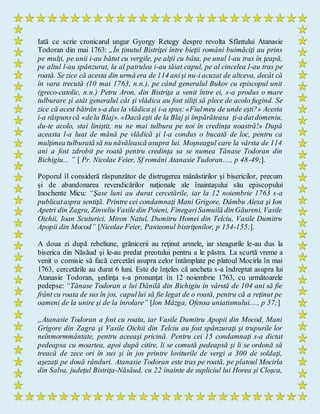 Iată ce scrie cronicarul ungur Gyorgy Retegy despre revolta Sfântului Atanasie
Todoran din mai 1763: „În ţinutul Bistriţei între bieţii români buimăciţi au prins
pe mulţi, pe unii i-au bătut cu vergile, pe alţii cu bâta, pe unul l-au tras în ţeapă,
pe altul l-au spânzurat, la al patrulea i-au tăiat capul, pe al cincelea l-au tras pe
roată. Se zice că acesta din urmă era de 114 anişi nu-i acuzat de altceva, decât că
în vara trecută (10 mai 1763, n.n.), pe când generalul Bukov cu episcopul unit
(greco-catolic, n.n.) Petru Aron, din Bistriţa a venit între ei, s-a produs o mare
tulburare şi atât generalul cât şi vlădica au fost siliţi să plece de acolo fugind. Se
zice că acest bătrân s-a dus la vlădica şi i-a spus: «Fiulmeu de unde eşti?» Acesta
i-a răspunscă «dela Blaj». «Dacă eşti de la Blaj şi împărăteasa ţi-a datdomeniu,
du-te acolo, stai liniştit, nu ne mai tulbura pe noi în credinţa noastră!» După
aceasta l-a luat de mână pe vlădică şi l-a condus o bucată de loc, pentru ca
mulţimea tulburată să nu năvălească asupra lui. Moşneagul care la vârsta de 114
ani a fost zdrobit pe roată pentru credinţa sa se numea Tănase Todoran din
Bichigiu... ” [ Pr. Nicolae Feier, Sf români Atanasie Tudoran...., p 48-49;].
Poporul îl consideră răspunzător de distrugerea mănăstirilor şi bisericilor, precum
şi de abandonarea revendicărilor naţionale ale înaintaşului său episcopului
Inochente Micu: “Şase luni au durat cercetările, iar la 12 noiembrie 1763 s-a
publicataspra sentiţă. Printre cei condamnaţi Mani Grigore, Dâmbu Alexa şi Ion
Apetri din Zagra, Zinveliu Vasile din Poieni, FinegariSamuilă din Găureni, Vasile
Oichii, Ioan Scuturici, Miron Natul, Dumitru Homei din Telciu, Vasile Dumitru
Apopii din Mocod” [Nicolae Feier, Panteonul bistriţenilor, p 154-155;].
A doua zi după rebeliune, grănicerii au reţinut armele, iar steagurile le-au dus la
biserica din Năsăud şi le-au predat preotului pentru a le păstra. La scurtă vreme a
venit o comisie să facă cercetări asupra celor întâmplate pe platoul Mocirla în mai
1763, cercetările au durat 6 luni. Este de înţeles că ancheta s-a îndreptat asupra lui
Atanasie Todoran, şedinţa s-a pronunţat în 12 noiembrie 1763, cu următoarele
pedepse: “Tănase Todoran a lui Dănilă din Bichigiu în vârstă de 104 ani să fie
frânt cu roata de sus în jos, capullui să fie legat de o roată, pentru că a reţinut pe
oameni de la unire şi de la înrolare” [Ion Mâzga, Ofensa uniatismului...., p 57;]
„Atanasie Todoran a fost cu roata, iar Vasile Dumitru Apopii din Mocod, Mani
Grigore din Zagra şi Vasile Oichii din Telciu au fost spânzuraţi şi trupurile lor
neînmormmântate, pentru aceeaşi pricină. Pentru cei 15 condamnaţi s-a dictat
pedeapsa cu moartea, apoi după citire, li se comută pedeapsă şi li se ordonă să
treacă de zece ori în sus şi în jos printre loviturile de vergi a 300 de soldaţi,
aşezaţi pe două rânduri. Atanasie Todoran este tras pe roată, pe platoul Mocirla
din Salva, judeţul Bistriţa-Năsăud, cu 22 înainte de supliciul lui Horea şi Cloşca,
 