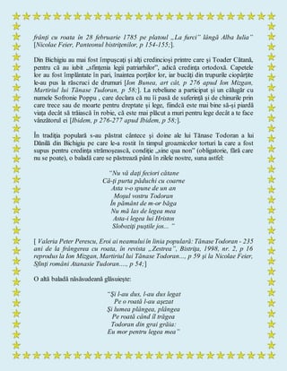 frânţi cu roata în 28 februarie 1785 pe platoul „La furci” lângă Alba Iulia”
[Nicolae Feier, Panteonul bistriţenilor, p 154-155;].
Din Bichigiu au mai fost împuşcaţi şi alţi credincioşi printre care şi Toader Cătană,
pentru că au iubit „sfinţenia legii patriarhilor”, adică credinţa ortodoxă. Capetele
lor au fost împlântate în pari, înaintea porţilor lor, iar bucăţi din trupurile ciopârţite
le-au pus la răscruci de drumuri [Ion Bunea, art cât, p 276 apud Ion Mizgan,
Martiriul lui Tănase Tudoran, p 58;]. La rebeliune a participat şi un călugăr cu
numele Sofronie Poppu , care declara că nu îi pasă de suferinţă şi de chinurile prin
care trece sau de moarte pentru dreptate şi lege, fiindcă este mai bine să-şi piardă
viaţa decât să trăiască în robie, că este mai plăcut a muri pentru lege decât a te face
vânzătorul ei [Ibidem, p 276-277 apud Ibidem, p 58;].
În tradiţia populară s-au păstrat cântece şi doine ale lui Tănase Todoran a lui
Dănilă din Bichigiu pe care le-a rostit în timpul groaznicelor torturi la care a fost
supus pentru credinţa strămoşească, condiţie „sine qua non” (obligatorie, fără care
nu se poate), o baladă care se păstrează până în zilele nostre, suna astfel:
“Nu vă daţi feciori cătane
Că-ţi purta păduchi cu coarne
Asta v-o spune de un an
Moşul vostru Todoran
În pământ de m-or băga
Nu mă las de legea mea
Asta-i legea lui Hristos
Sloboziţi puştile jos... ”
[ Valeria Peter Perescu, Eroi ai neamuluiîn linia populară:TănaseTodoran - 235
ani de la frângerea cu roata, în revista „Zestrea”, Bistriţa, 1998, nr. 2, p 16
reprodus la Ion Mizgan, Martiriul lui Tănase Todoran..., p 59 şi la Nicolae Feier,
Sfinţi români Atanasie Tudoran...., p 54;]
O altă baladă năsăsudeană glăsuieşte:
“Şi l-au dus, l-au dus legat
Pe o roată l-au aşezat
Şi lumea plângea, plângea
Pe roată când îl trăgea
Todoran din grai grăia:
Eu mor pentru legea mea”
 