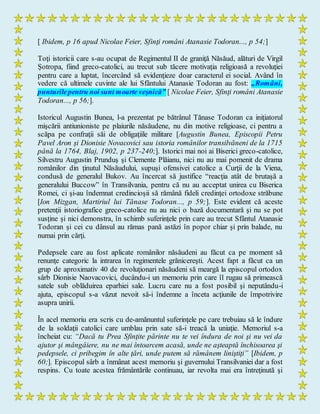 [ Ibidem, p 16 apud Nicolae Feier, Sfinţi români Atanasie Todoran..., p 54;]
Toţi istoricii care s-au ocupat de Regimentul II de graniţă Năsăud, alături de Virgil
Şotropa, fiind greco-catolici, au trecut sub tăcere motivaţia religioasă a revoluţiei
pentru care a luptat, încercând să evidenţieze doar caracterul ei social. Având în
vedere că ultimele cuvinte ale lui Sfântului Atanasie Todoran au fost: „Români,
punturilepentru noi sunt moarte veşnică” [ Nicolae Feier, Sfinţi români Atanasie
Todoran..., p 56;].
Istoricul Augustin Bunea, l-a prezentat pe bătrânul Tănase Todoran ca iniţiatorul
mişcării antiunioniste pe plaiurile năsăudene, nu din motive religioase, ci pentru a
scăpa pe confraţii săi de obligaţiile militare [Augustin Bunea, Episcopii Petru
Pavel Aron şi Dionisie Novacovici sau istoria românilor transilvăneni de la 1715
până la 1764, Blaj, 1902, p 237-240;]. Istorici mai noi ai Biserici greco-catolice,
Silvestru Augustin Prunduş şi Clemente Plăianu, nici nu au mai pomenit de drama
românilor din ţinutul Năsăudului, supuşi ofensivei catolice a Curţii de la Viena,
condusă de generalul Bukov. Au încercat să justifice “reacţia atât de brutaşă a
generalului Buccow” în Transilvania, pentru că nu au acceptat unirea cu Biserica
Romei, ci şi-au îndemnat credincioşii să rămână fideli credinţei ortodoxe străbune
[Ion Mizgan, Martiriul lui Tănase Todoran..., p 59;]. Este evident că aceste
pretenţii istoriografice greco-catolice nu au nici o bază documentară şi nu se pot
susţine şi nici demonstra, în schimb suferinţele prin care au trecut Sfântul Atanasie
Todoran şi cei cu dânsul au rămas pană astăzi în popor chiar şi prin balade, nu
numai prin cărţi.
Pedepsele care au fost aplicate românilor năsăudeni au făcut ca pe moment să
renunţe categoric la intrarea în regimentele grănicereşti. Acest fapt a făcut ca un
grup de aproximativ 40 de revoluţionari năsăudeni să meargă la episcopul ortodox
sârb Dionisie Naovacovici, ducându-i un memoriu prin care îl rugau să primească
satele sub oblăduirea eparhiei sale. Lucru care nu a fost posibil şi neputându-i
ajuta, episcopul s-a văzut nevoit să-i îndemne a înceta acţiunile de împotrivire
asupra unirii.
În acel memoriu era scris cu de-amănuntul suferinţele pe care trebuiau să le îndure
de la soldaţii catolici care umblau prin sate să-i treacă la uniaţie. Memoriul s-a
încheiat cu: “Dacă tu Prea Sfinţite părinte nu te vei îndura de noi şi nu vei da
ajutor şi mângâiere, nu ne mai întoarcem acasă, unde ne aşteaptă închisoarea şi
pedepsele, ci pribegim în alte ţări, unde putem să rămânem liniştiţi” [Ibidem, p
60;]. Episcopul sârb a înmânat acest memoriu şi guvernului Transilvaniei dar a fost
respins. Cu toate acestea frământările continuau, iar revolta mai era întreţinută şi
 