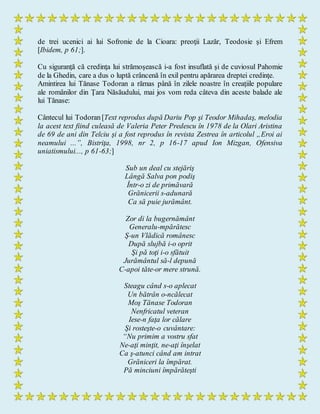 de trei ucenici ai lui Sofronie de la Cioara: preoţii Lazăr, Teodosie şi Efrem
[Ibidem, p 61;].
Cu siguranţă că credinţa lui strămoşească i-a fost insuflată şi de cuviosul Pahomie
de la Ghedin, care a dus o luptă crâncenă în exil pentru apărarea dreptei credinţe.
Amintirea lui Tănase Todoran a rămas până în zilele noastre în creaţiile populare
ale românilor din Ţara Năsăudului, mai jos vom reda câteva din aceste balade ale
lui Tănase:
Cântecul lui Todoran [Text reprodus după Dariu Pop şi Teodor Mihadaş, melodia
la acest text fiind culeasă de Valeria Peter Predescu în 1978 de la Olari Aristina
de 69 de ani din Telciu şi a fost reprodus în revista Zestrea în articolul „Eroi ai
neamului ...”, Bistriţa, 1998, nr 2, p 16-17 apud Ion Mizgan, Ofensiva
uniatismului..., p 61-63;]
Sub un deal cu stejăriş
Lângă Salva pon podiş
Într-o zi de primăvară
Grănicerii s-adunară
Ca să puie jurământ.
Zor di la bugernământ
Generalu-mpărătesc
Ş-un Vlădică românesc
După slujbă i-o oprit
Şi pă toţi i-o sfătuit
Jurământul să-l depună
C-apoi tăte-or mere strună.
Steagu când s-o aplecat
Un bătrân o-ncălecat
Moş Tănase Todoran
Nenfricatul veteran
Iese-n faţa lor călare
Şi rosteşte-o cuvântare:
“Nu primim a vostru sfat
Ne-aţi minţit, ne-aţi înşelat
Ca ş-atunci când am intrat
Grăniceri la împărat.
Pă minciuni împărăteşti
 